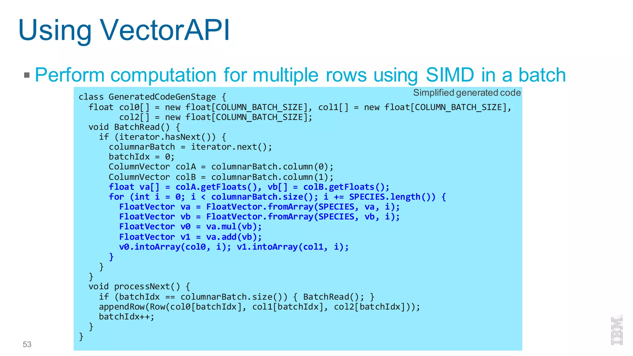 Using VectorAPI
▪ Perform computation for multiple rows using SIMD in a batch
53 Enabling Vectorized Engine in Apache Spark - Kazuaki Ishizaki
class GeneratedCodeGenStage {
float col0[] = new float[COLUMN_BATCH_SIZE], col1[] = new float[COLUMN_BATCH_SIZE],
col2[] = new float[COLUMN_BATCH_SIZE];
void BatchRead() {
if (iterator.hasNext()) {
columnarBatch = iterator.next();
batchIdx = 0;
ColumnVector colA = columnarBatch.column(0);
ColumnVector colB = columnarBatch.column(1);
float va[] = colA.getFloats(), vb[] = colB.getFloats();
for (int i = 0; i < columnarBatch.size(); i += SPECIES.length()) {
FloatVector va = FloatVector.fromArray(SPECIES, va, i);
FloatVector vb = FloatVector.fromArray(SPECIES, vb, i);
FloatVector v0 = va.mul(vb);
FloatVector v1 = va.add(vb);
v0.intoArray(col0, i); v1.intoArray(col1, i);
}
}
}
void processNext() {
if (batchIdx == columnarBatch.size()) { BatchRead(); }
appendRow(Row(col0[batchIdx], col1[batchIdx], col2[batchIdx]));
batchIdx++;
}
}
Simplified generated code
 
