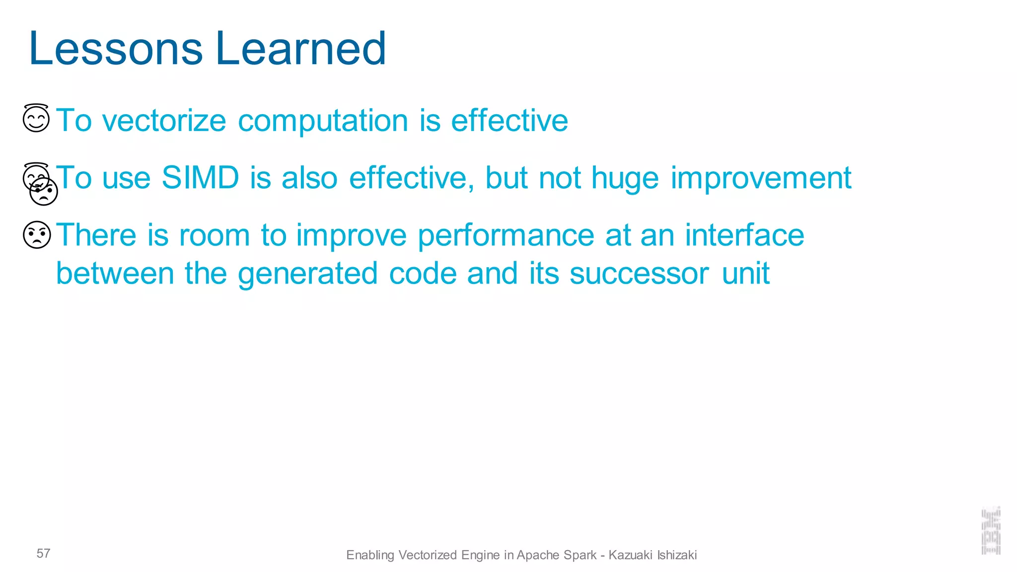 Lessons Learned
▪ To vectorize computation is effective
▪ To use SIMD is also effective, but not huge improvement
▪ There is room to improve performance at an interface
between the generated code and its successor unit
57 Enabling Vectorized Engine in Apache Spark - Kazuaki Ishizaki
 
