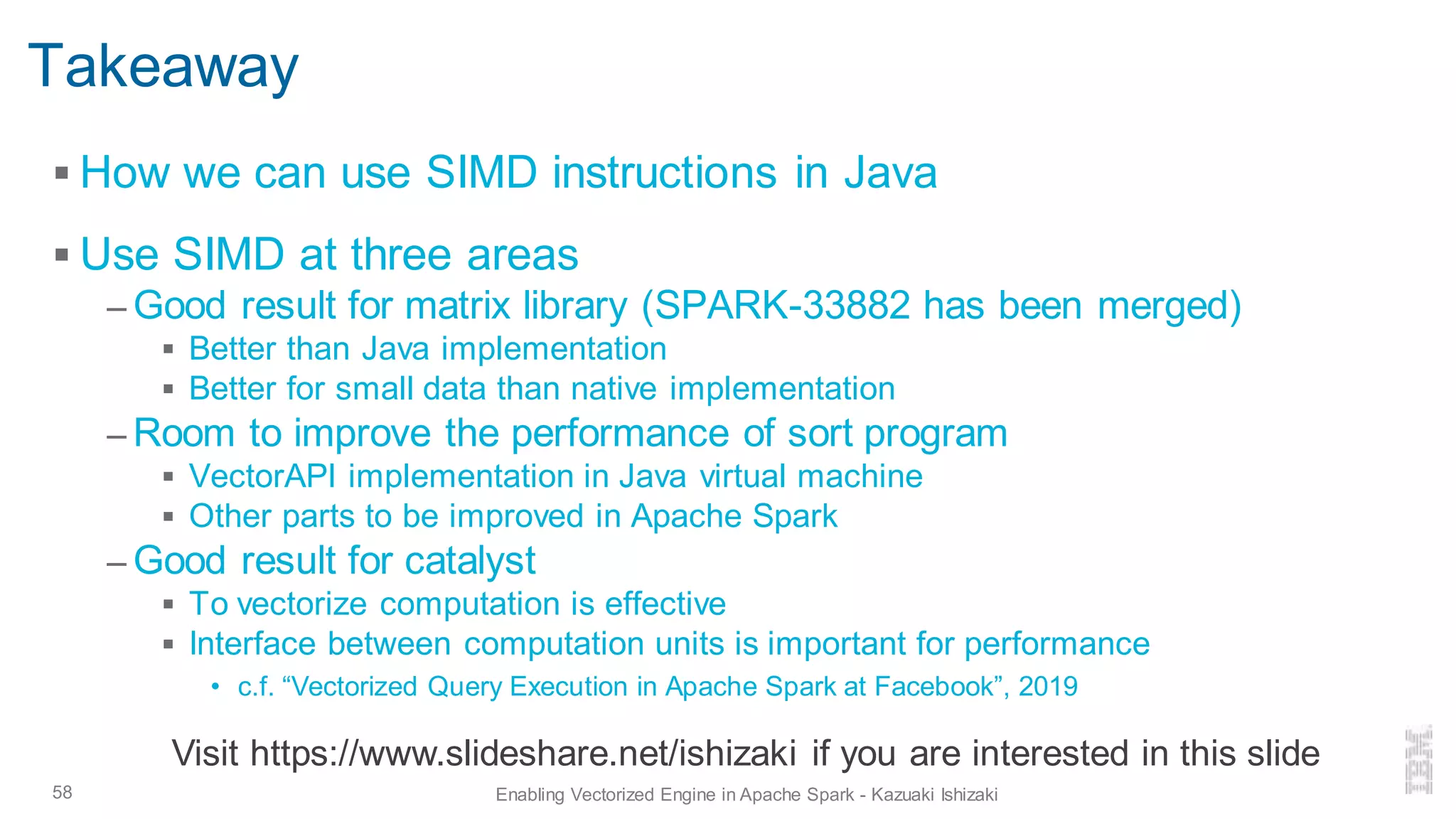Takeaway
▪ How we can use SIMD instructions in Java
▪ Use SIMD at three areas
– Good result for matrix library (SPARK-33882 has been merged)
▪ Better than Java implementation
▪ Better for small data than native implementation
– Room to improve the performance of sort program
▪ VectorAPI implementation in Java virtual machine
▪ Other parts to be improved in Apache Spark
– Good result for catalyst
▪ To vectorize computation is effective
▪ Interface between computation units is important for performance
• c.f. “Vectorized Query Execution in Apache Spark at Facebook”, 2019
58 Enabling Vectorized Engine in Apache Spark - Kazuaki Ishizaki
Visit https://www.slideshare.net/ishizaki if you are interested in this slide
 