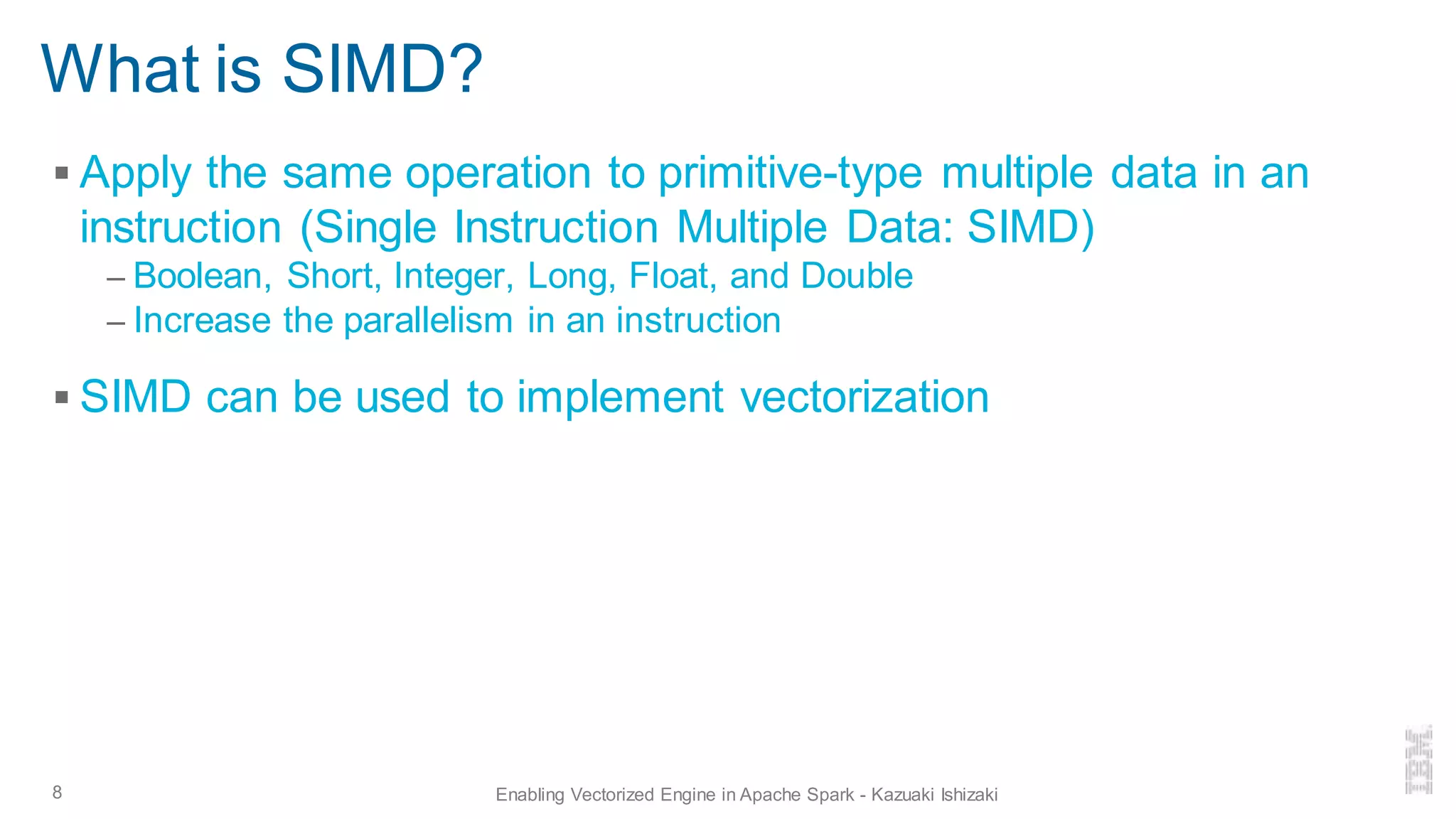 ▪ Apply the same operation to primitive-type multiple data in an
instruction (Single Instruction Multiple Data: SIMD)
– Boolean, Short, Integer, Long, Float, and Double
– Increase the parallelism in an instruction
▪ SIMD can be used to implement vectorization
What is SIMD?
8 Enabling Vectorized Engine in Apache Spark - Kazuaki Ishizaki
 