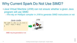Why Current Spark Do Not Use SIMD?
▪ Java Virtual Machine (JVM) can not ensure whether a given Java
program will use SIMD
– We rely on HotSpot compiler in JVM to generate SIMD instructions or not
11 Enabling Vectorized Engine in Apache Spark - Kazuaki Ishizaki
for (int i = 0; i < n; i++) {
c[i] = a[i] + b[i];
}
Java code
SIMD may be generated or not
JVM
 