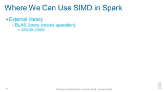 Where We Can Use SIMD in Spark
▪ External library
– BLAS library (matrix operation)
▪ SPARK-33882
17 Enabling Vectorized Engine in Apache Spark - Kazuaki Ishizaki
 