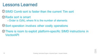 Lessons Learned
▪ SIMD Comb sort is faster than the current Tim sort
▪ Radix sort is smart
– Order is O(N), where N is the number of elements
▪ Sort operation involves other costly operations
▪ There is room to exploit platform-specific SIMD instructions in
VectorAPI
43 Enabling Vectorized Engine in Apache Spark - Kazuaki Ishizaki
 