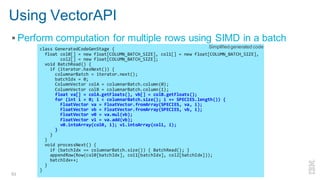 Using VectorAPI
▪ Perform computation for multiple rows using SIMD in a batch
53 Enabling Vectorized Engine in Apache Spark - Kazuaki Ishizaki
class GeneratedCodeGenStage {
float col0[] = new float[COLUMN_BATCH_SIZE], col1[] = new float[COLUMN_BATCH_SIZE],
col2[] = new float[COLUMN_BATCH_SIZE];
void BatchRead() {
if (iterator.hasNext()) {
columnarBatch = iterator.next();
batchIdx = 0;
ColumnVector colA = columnarBatch.column(0);
ColumnVector colB = columnarBatch.column(1);
float va[] = colA.getFloats(), vb[] = colB.getFloats();
for (int i = 0; i < columnarBatch.size(); i += SPECIES.length()) {
FloatVector va = FloatVector.fromArray(SPECIES, va, i);
FloatVector vb = FloatVector.fromArray(SPECIES, vb, i);
FloatVector v0 = va.mul(vb);
FloatVector v1 = va.add(vb);
v0.intoArray(col0, i); v1.intoArray(col1, i);
}
}
}
void processNext() {
if (batchIdx == columnarBatch.size()) { BatchRead(); }
appendRow(Row(col0[batchIdx], col1[batchIdx], col2[batchIdx]));
batchIdx++;
}
}
Simplified generated code
 