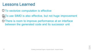 Lessons Learned
▪ To vectorize computation is effective
▪ To use SIMD is also effective, but not huge improvement
▪ There is room to improve performance at an interface
between the generated code and its successor unit
57 Enabling Vectorized Engine in Apache Spark - Kazuaki Ishizaki
 