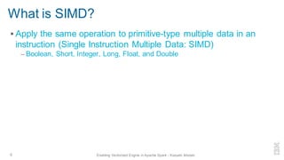 ▪ Apply the same operation to primitive-type multiple data in an
instruction (Single Instruction Multiple Data: SIMD)
– Boolean, Short, Integer, Long, Float, and Double
What is SIMD?
6 Enabling Vectorized Engine in Apache Spark - Kazuaki Ishizaki
 