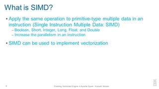 ▪ Apply the same operation to primitive-type multiple data in an
instruction (Single Instruction Multiple Data: SIMD)
– Boolean, Short, Integer, Long, Float, and Double
– Increase the parallelism in an instruction
▪ SIMD can be used to implement vectorization
What is SIMD?
8 Enabling Vectorized Engine in Apache Spark - Kazuaki Ishizaki
 