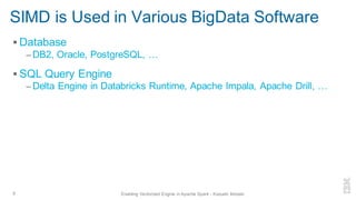 SIMD is Used in Various BigData Software
▪ Database
– DB2, Oracle, PostgreSQL, …
▪ SQL Query Engine
– Delta Engine in Databricks Runtime, Apache Impala, Apache Drill, …
9 Enabling Vectorized Engine in Apache Spark - Kazuaki Ishizaki
 