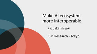 Make AI ecosystem
more interoperable
Kazuaki Ishizaki
IBM Research - Tokyo
 