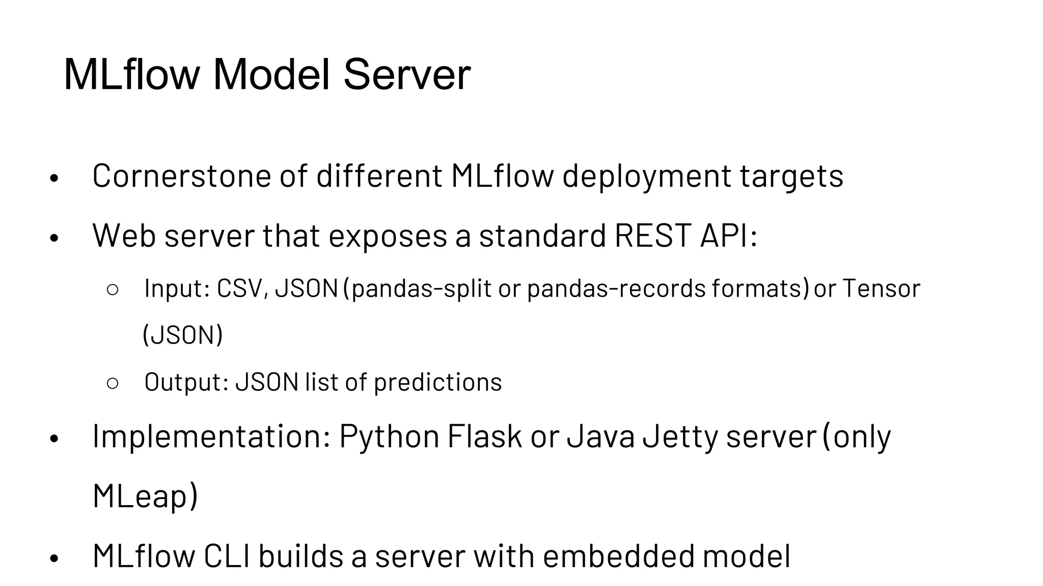 MLflow Model Server
• Cornerstone of different MLflow deployment targets
• Web server that exposes a standard REST API:
○ Input: CSV, JSON (pandas-split or pandas-records formats) or Tensor
(JSON)
○ Output: JSON list of predictions
• Implementation: Python Flask or Java Jetty server (only
MLeap)
• MLflow CLI builds a server with embedded model
 