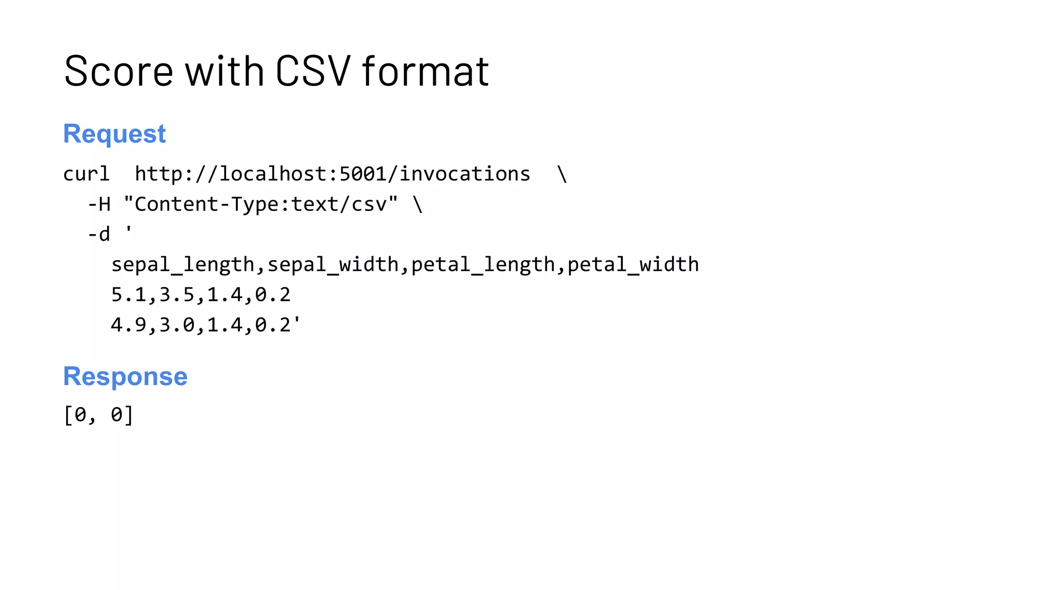Score with CSV format
curl http://localhost:5001/invocations 
-H "Content-Type:text/csv" 
-d '
sepal_length,sepal_width,petal_length,petal_width
5.1,3.5,1.4,0.2
4.9,3.0,1.4,0.2'
Launch server
Request
[0, 0]
Launch server
Response
 