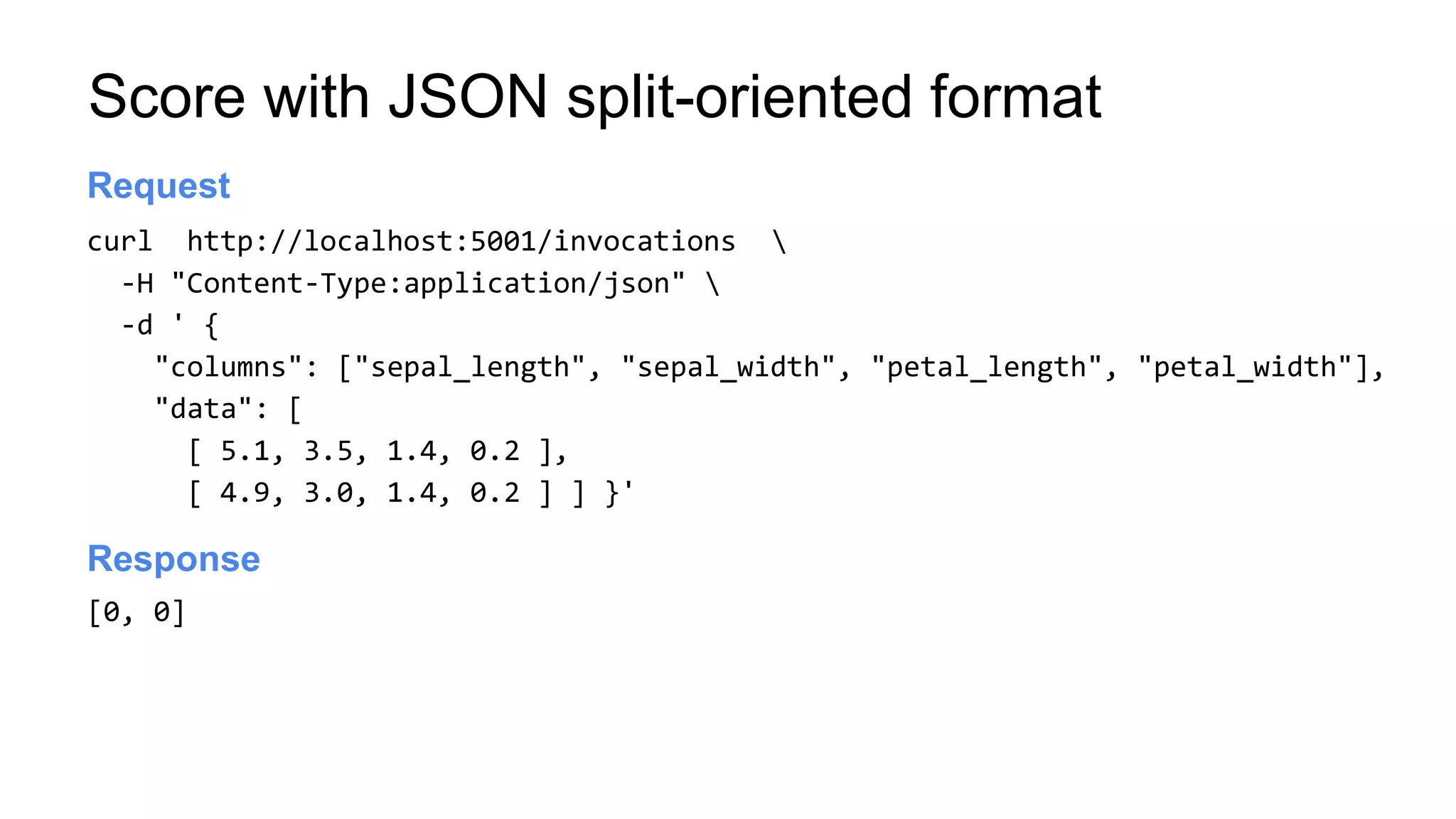 Score with JSON split-oriented format
curl http://localhost:5001/invocations 
-H "Content-Type:application/json" 
-d ' {
"columns": ["sepal_length", "sepal_width", "petal_length", "petal_width"],
"data": [
[ 5.1, 3.5, 1.4, 0.2 ],
[ 4.9, 3.0, 1.4, 0.2 ] ] }'
Launch server
Request
[0, 0]
Launch server
Response
 
