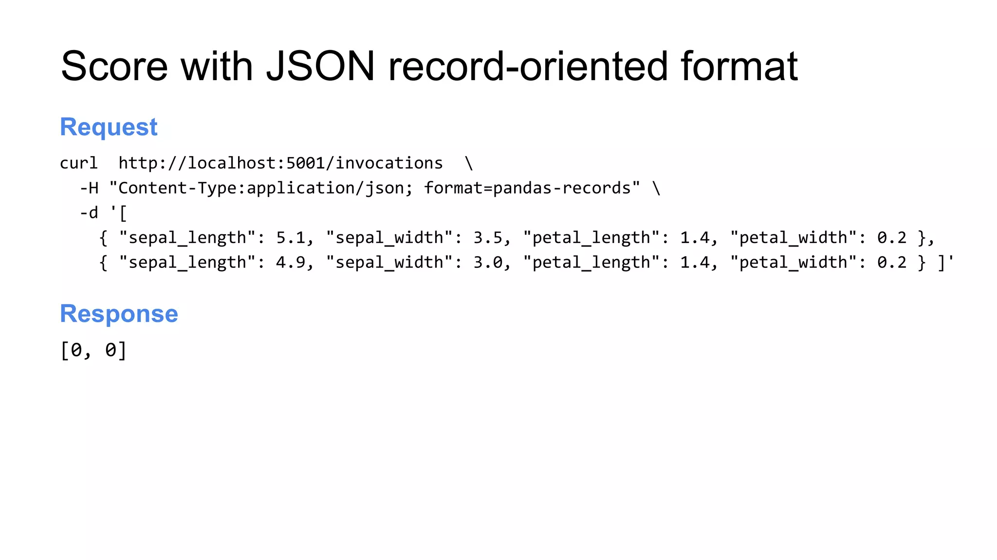 Score with JSON record-oriented format
curl http://localhost:5001/invocations 
-H "Content-Type:application/json; format=pandas-records" 
-d '[
{ "sepal_length": 5.1, "sepal_width": 3.5, "petal_length": 1.4, "petal_width": 0.2 },
{ "sepal_length": 4.9, "sepal_width": 3.0, "petal_length": 1.4, "petal_width": 0.2 } ]'
Launch server
Request
[0, 0]
Launch server
Response
 