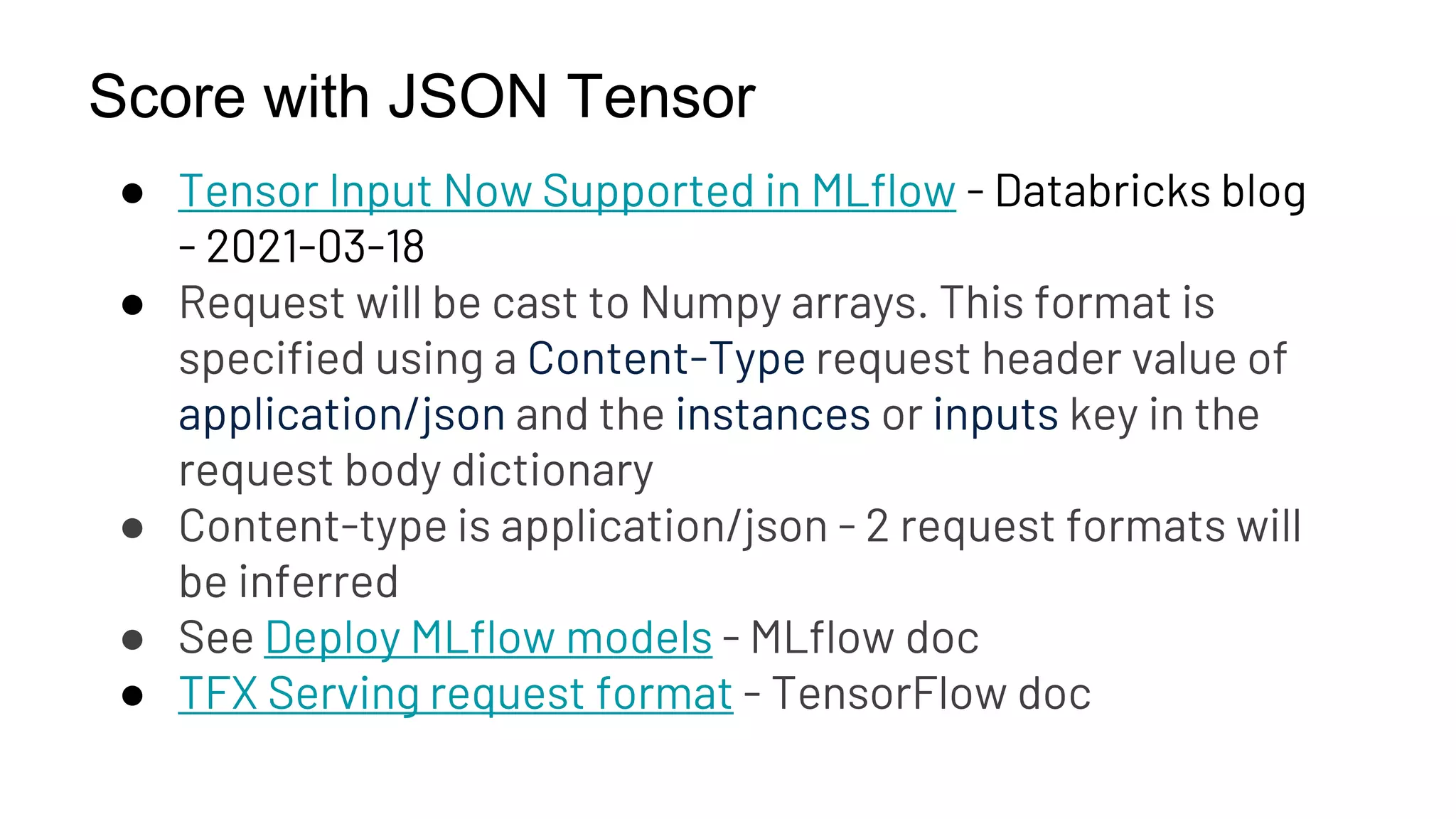 Score with JSON Tensor
● Tensor Input Now Supported in MLflow - Databricks blog
- 2021-03-18
● Request will be cast to Numpy arrays. This format is
specified using a Content-Type request header value of
application/json and the instances or inputs key in the
request body dictionary
● Content-type is application/json - 2 request formats will
be inferred
● See Deploy MLflow models - MLflow doc
● TFX Serving request format - TensorFlow doc
 
