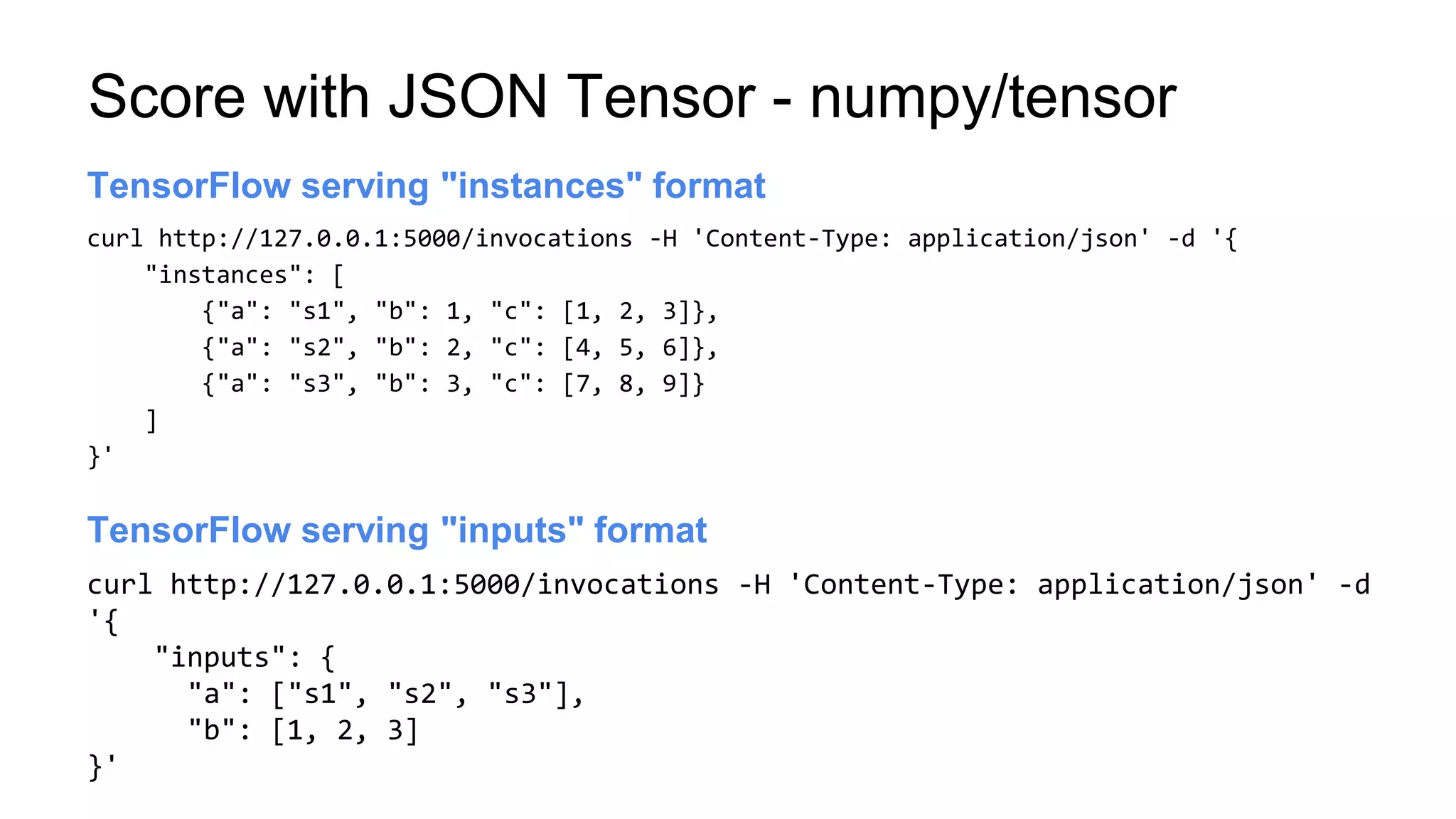 Score with JSON Tensor - numpy/tensor
curl http://127.0.0.1:5000/invocations -H 'Content-Type: application/json' -d '{
"instances": [
{"a": "s1", "b": 1, "c": [1, 2, 3]},
{"a": "s2", "b": 2, "c": [4, 5, 6]},
{"a": "s3", "b": 3, "c": [7, 8, 9]}
]
}'
Launch server
TensorFlow serving "instances" format
curl http://127.0.0.1:5000/invocations -H 'Content-Type: application/json' -d
'{
"inputs": {
"a": ["s1", "s2", "s3"],
"b": [1, 2, 3]
}'
Launch server
TensorFlow serving "inputs" format
 