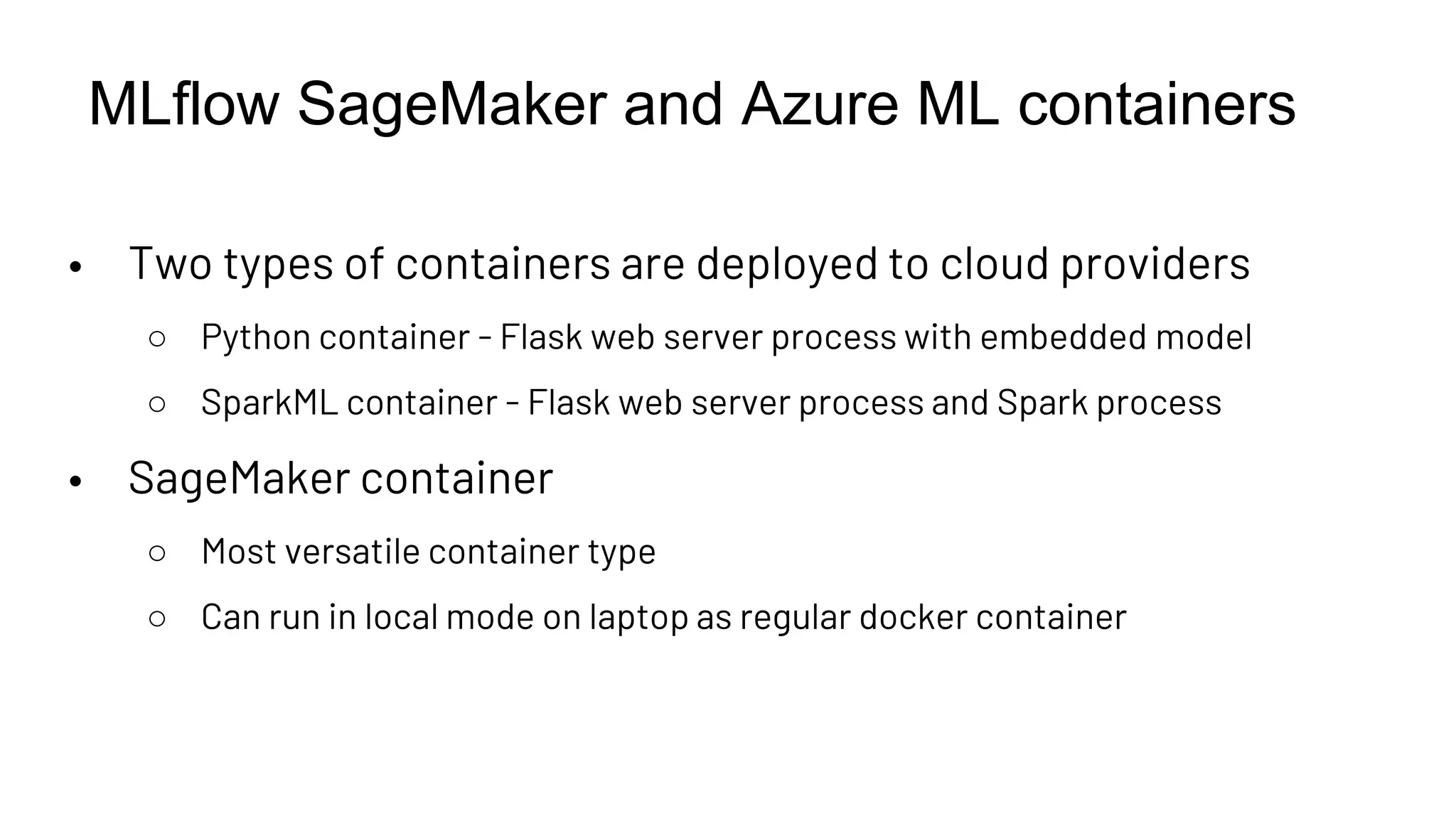 MLflow SageMaker and Azure ML containers
• Two types of containers are deployed to cloud providers
○ Python container - Flask web server process with embedded model
○ SparkML container - Flask web server process and Spark process
• SageMaker container
○ Most versatile container type
○ Can run in local mode on laptop as regular docker container
 