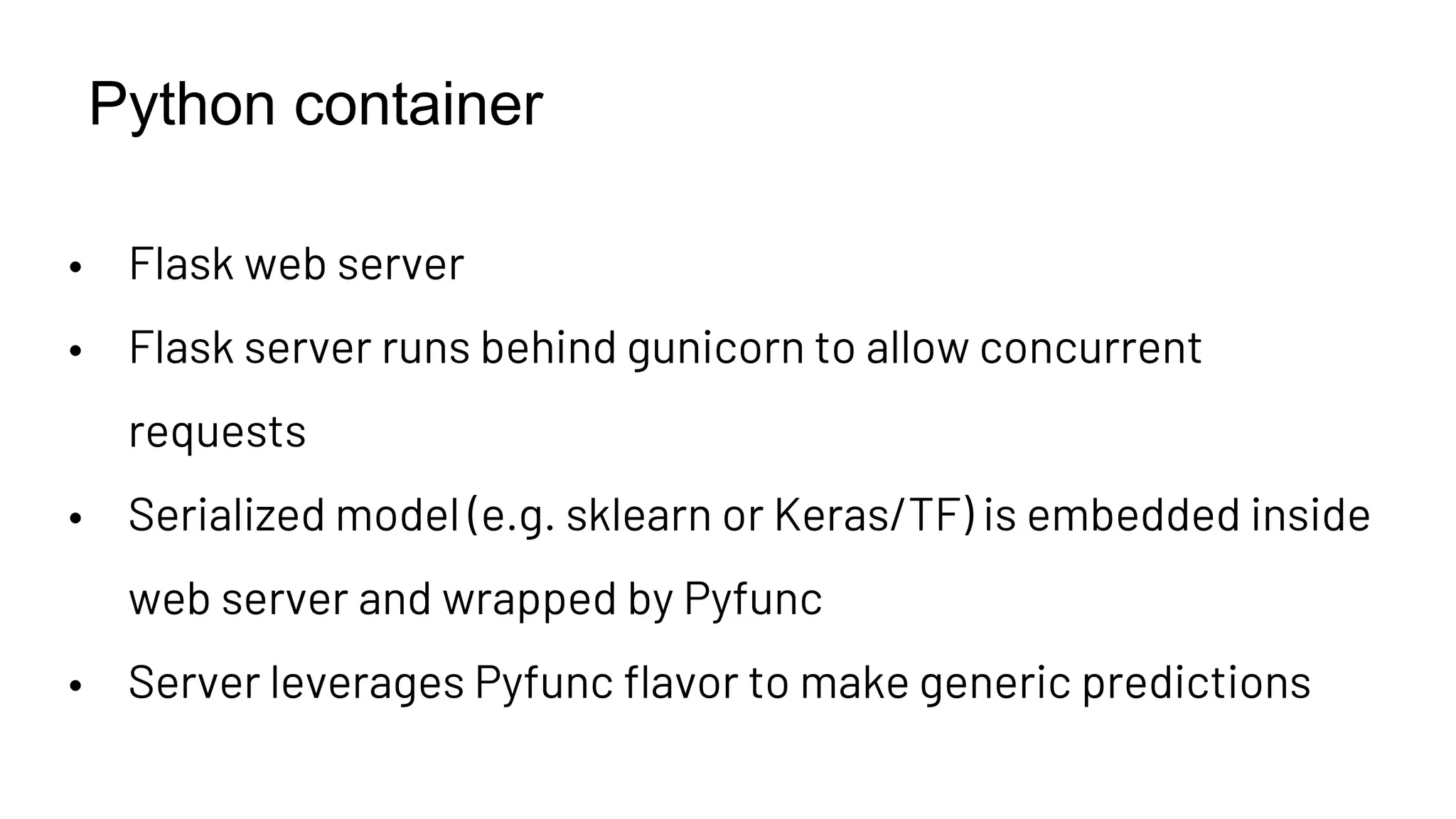 Python container
• Flask web server
• Flask server runs behind gunicorn to allow concurrent
requests
• Serialized model (e.g. sklearn or Keras/TF) is embedded inside
web server and wrapped by Pyfunc
• Server leverages Pyfunc flavor to make generic predictions
 