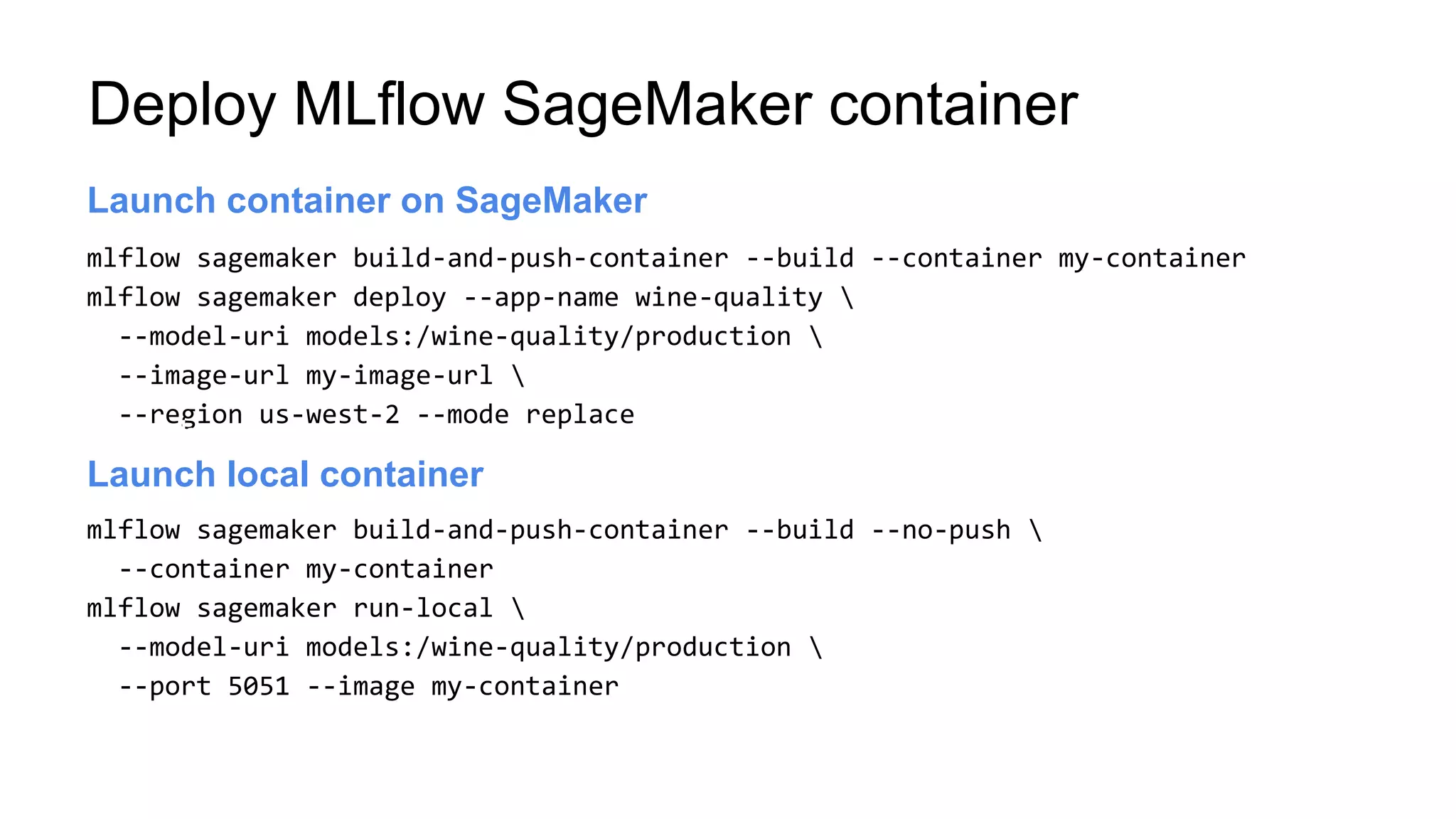 mlflow sagemaker build-and-push-container --build --container my-container
mlflow sagemaker deploy --app-name wine-quality 
--model-uri models:/wine-quality/production 
--image-url my-image-url 
--region us-west-2 --mode replace
Launch server
Launch container on SageMaker
Launch container on SageMaker
mlflow sagemaker build-and-push-container --build --no-push 
--container my-container
mlflow sagemaker run-local 
--model-uri models:/wine-quality/production 
--port 5051 --image my-container
Launch server
Launch local container
Deploy MLflow SageMaker container
 