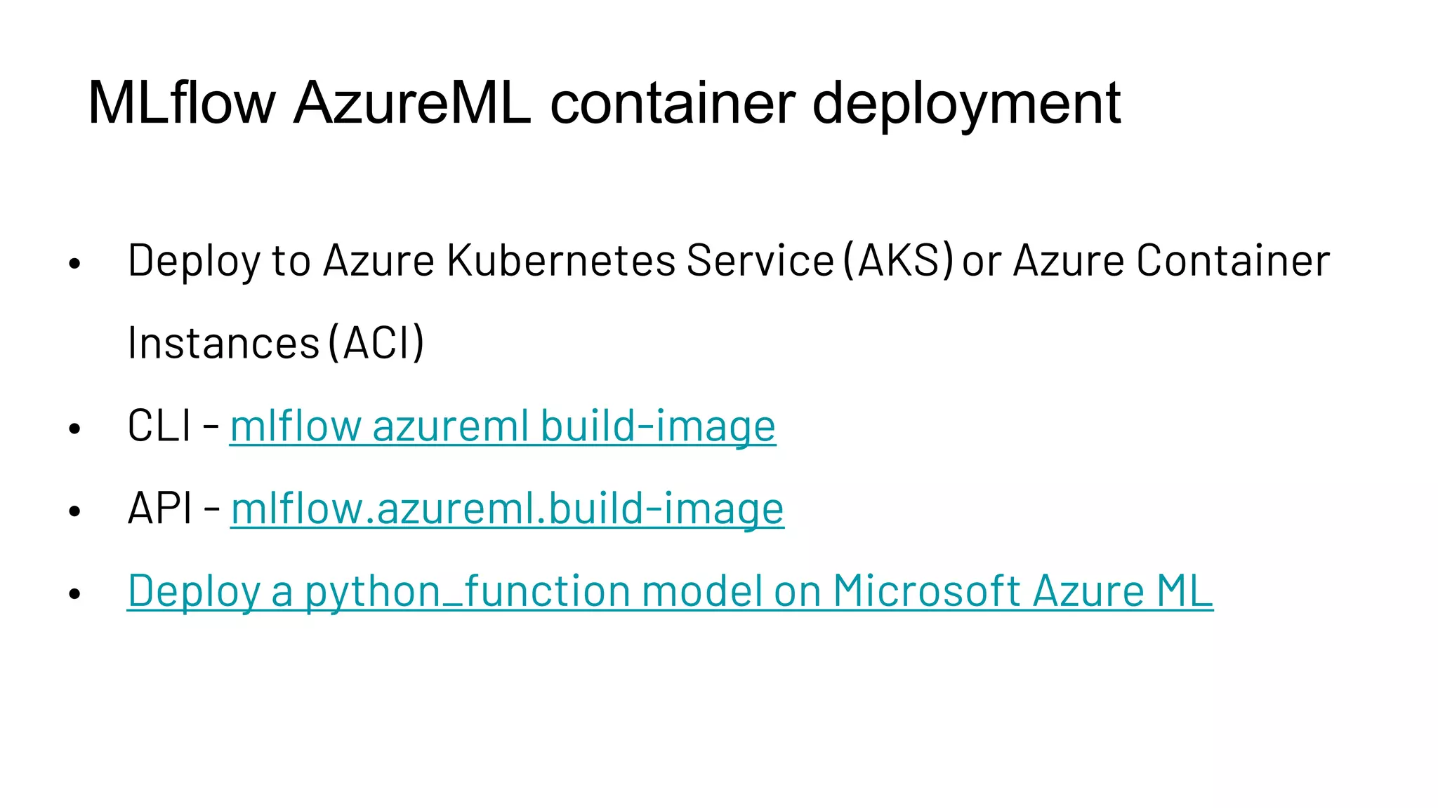 MLflow AzureML container deployment
• Deploy to Azure Kubernetes Service (AKS) or Azure Container
Instances (ACI)
• CLI - mlflow azureml build-image
• API - mlflow.azureml.build-image
• Deploy a python_function model on Microsoft Azure ML
 