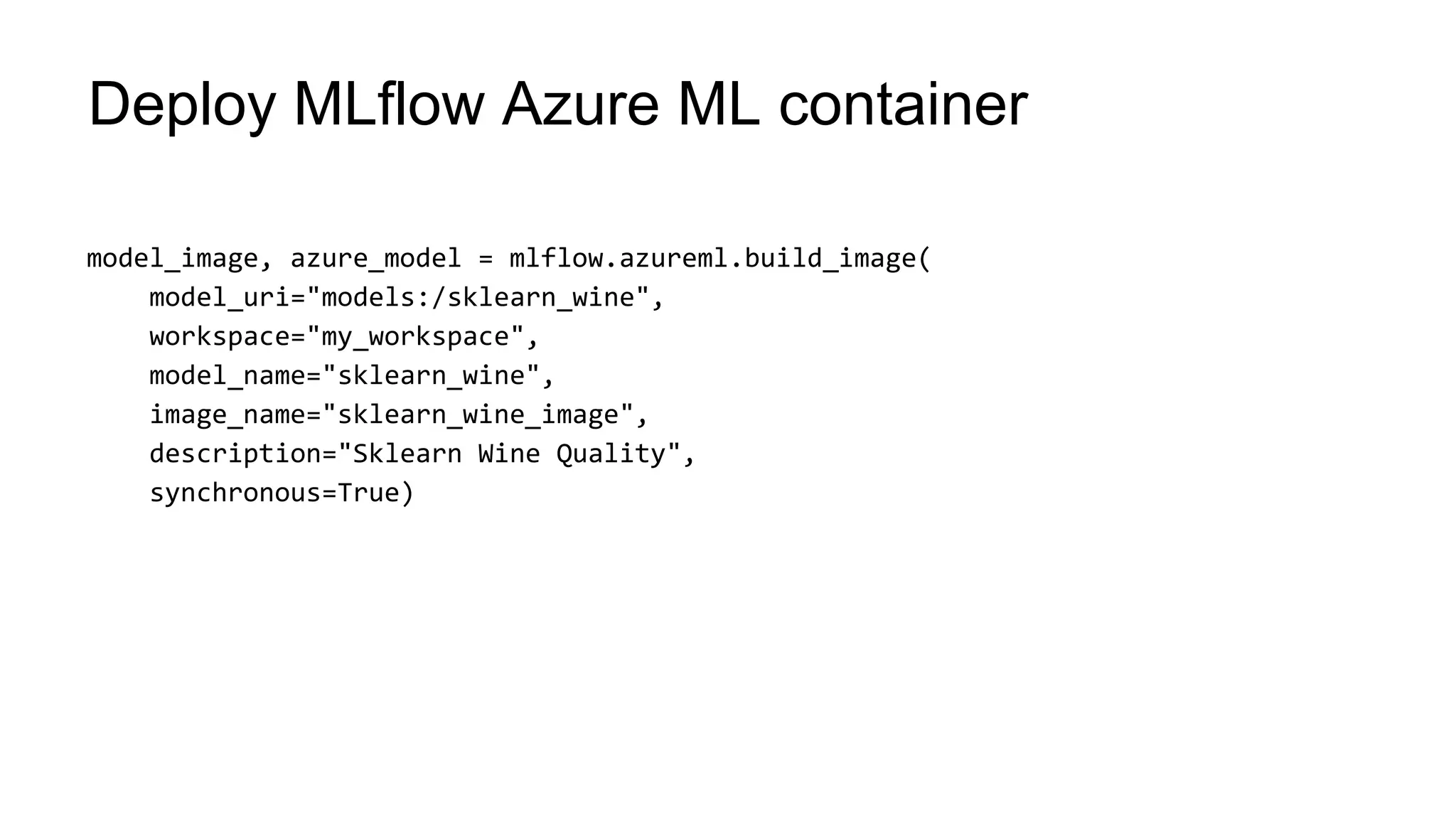 model_image, azure_model = mlflow.azureml.build_image(
model_uri="models:/sklearn_wine",
workspace="my_workspace",
model_name="sklearn_wine",
image_name="sklearn_wine_image",
description="Sklearn Wine Quality",
synchronous=True)
Deploy MLflow Azure ML container
 