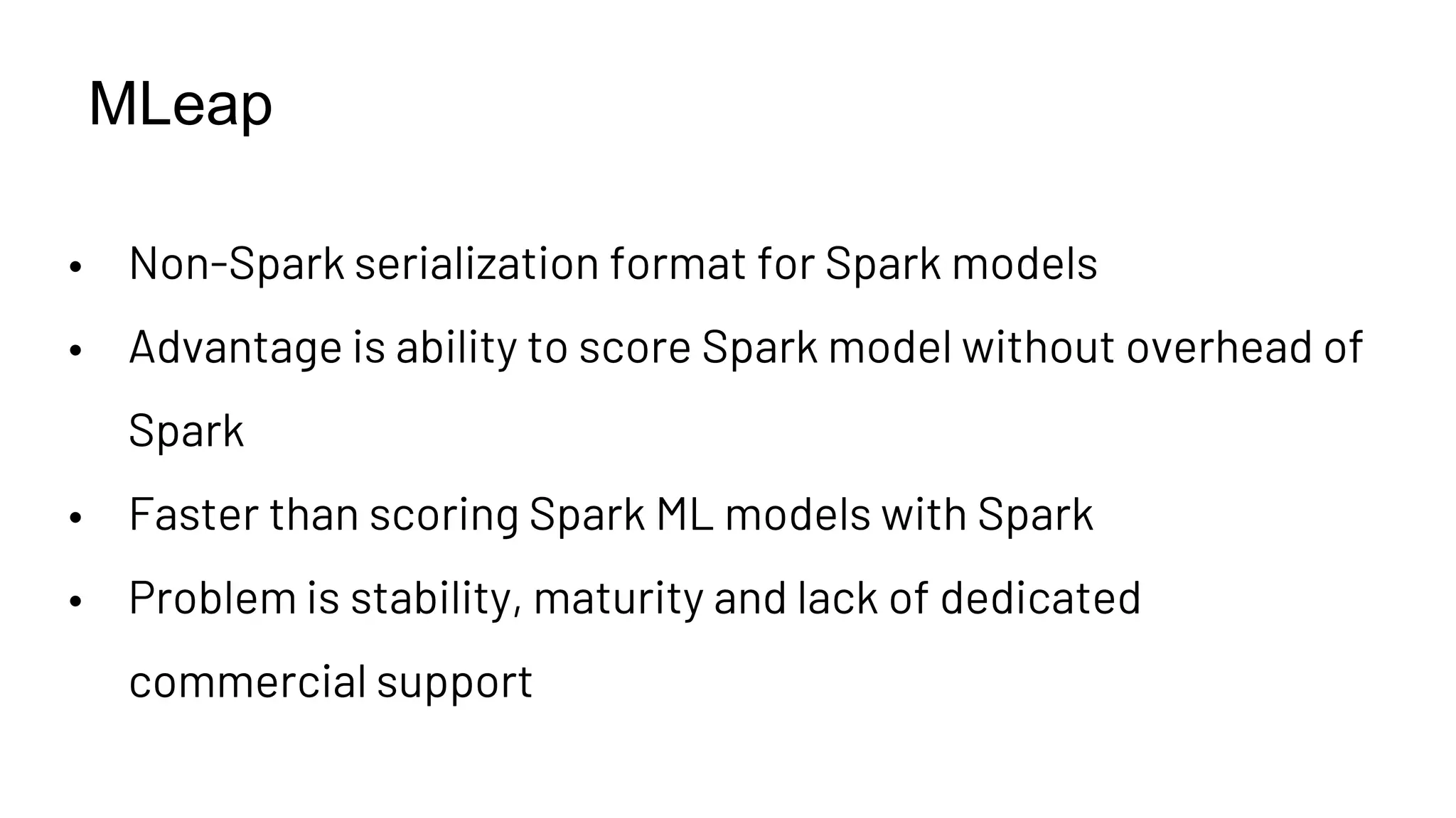 MLeap
• Non-Spark serialization format for Spark models
• Advantage is ability to score Spark model without overhead of
Spark
• Faster than scoring Spark ML models with Spark
• Problem is stability, maturity and lack of dedicated
commercial support
 
