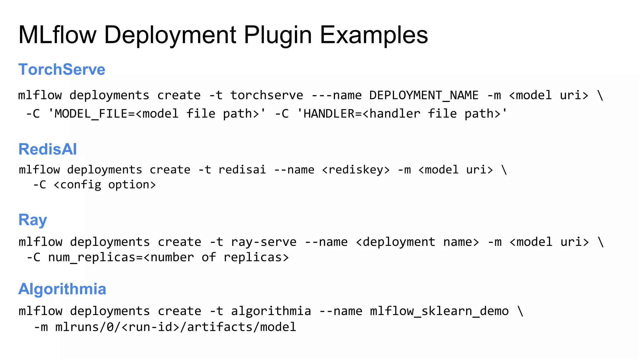 MLflow Deployment Plugin Examples
Ray
mlflow deployments create -t torchserve ---name DEPLOYMENT_NAME -m <model uri> 
-C 'MODEL_FILE=<model file path>' -C 'HANDLER=<handler file path>'
TorchServe
mlflow deployments create -t redisai --name <rediskey> -m <model uri> 
-C <config option>
RedisAI
mlflow deployments create -t ray-serve --name <deployment name> -m <model uri> 
-C num_replicas=<number of replicas>
Algorithmia
mlflow deployments create -t algorithmia --name mlflow_sklearn_demo 
-m mlruns/0/<run-id>/artifacts/model
 