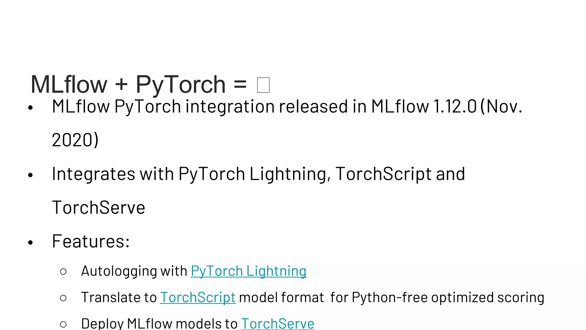 • MLflow PyTorch integration released in MLflow 1.12.0 (Nov.
2020)
• Integrates with PyTorch Lightning, TorchScript and
TorchServe
• Features:
○ Autologging with PyTorch Lightning
○ Translate to TorchScript model format for Python-free optimized scoring
○ Deploy MLflow models to TorchServe
MLflow + PyTorch = 🧡
 