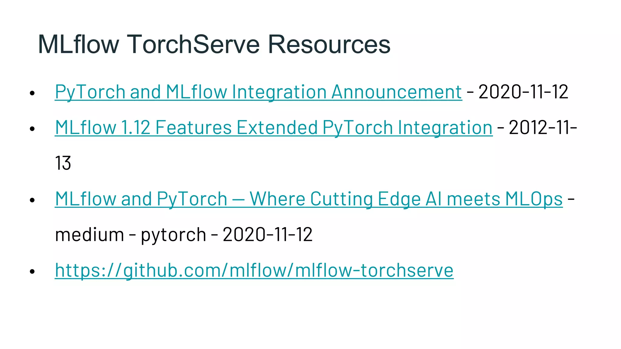 MLflow TorchServe Resources
• PyTorch and MLflow Integration Announcement - 2020-11-12
• MLflow 1.12 Features Extended PyTorch Integration - 2012-11-
13
• MLflow and PyTorch — Where Cutting Edge AI meets MLOps -
medium - pytorch - 2020-11-12
• https://github.com/mlflow/mlflow-torchserve
 