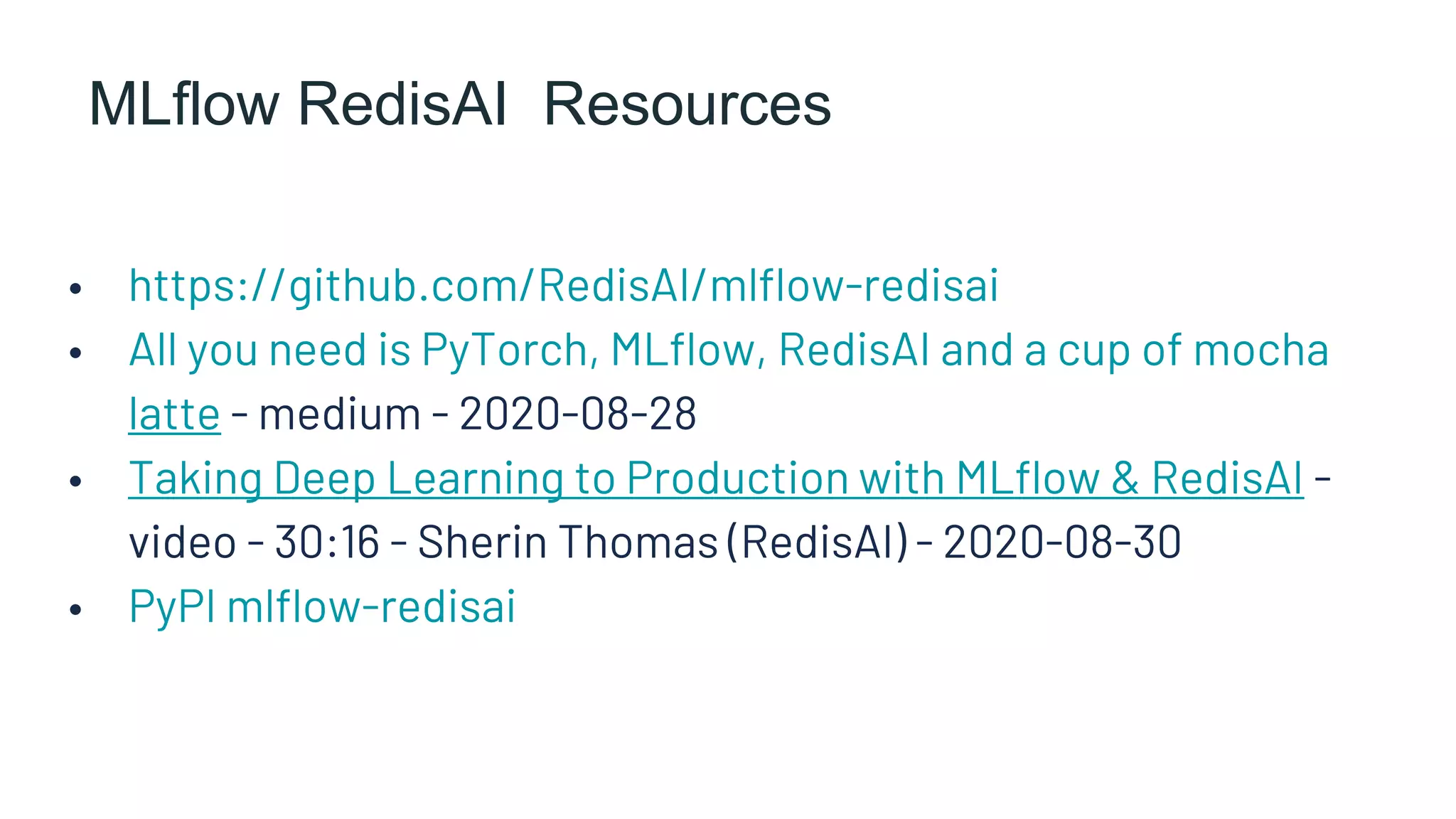 MLflow RedisAI Resources
• https://github.com/RedisAI/mlflow-redisai
• All you need is PyTorch, MLflow, RedisAI and a cup of mocha
latte - medium - 2020-08-28
• Taking Deep Learning to Production with MLflow & RedisAI -
video - 30:16 - Sherin Thomas (RedisAI) - 2020-08-30
• PyPI mlflow-redisai
 