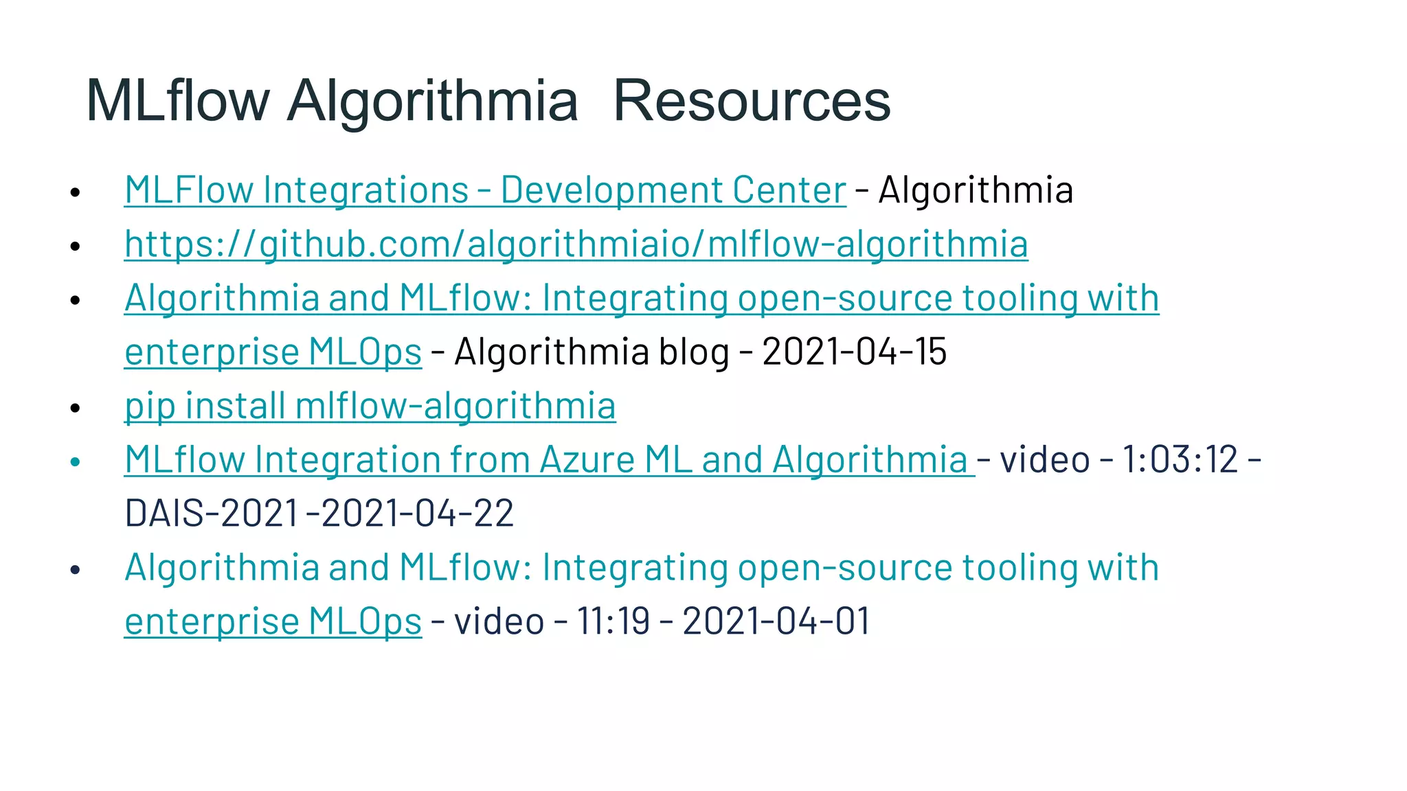 MLflow Algorithmia Resources
• MLFlow Integrations - Development Center - Algorithmia
• https://github.com/algorithmiaio/mlflow-algorithmia
• Algorithmia and MLflow: Integrating open-source tooling with
enterprise MLOps - Algorithmia blog - 2021-04-15
• pip install mlflow-algorithmia
• MLflow Integration from Azure ML and Algorithmia - video - 1:03:12 -
DAIS-2021 -2021-04-22
• Algorithmia and MLflow: Integrating open-source tooling with
enterprise MLOps - video - 11:19 - 2021-04-01
 