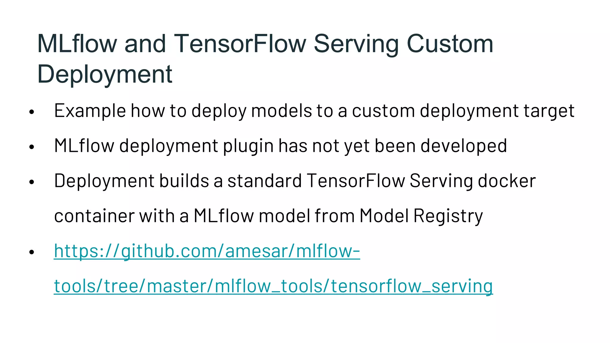 MLflow and TensorFlow Serving Custom
Deployment
• Example how to deploy models to a custom deployment target
• MLflow deployment plugin has not yet been developed
• Deployment builds a standard TensorFlow Serving docker
container with a MLflow model from Model Registry
• https://github.com/amesar/mlflow-
tools/tree/master/mlflow_tools/tensorflow_serving
 
