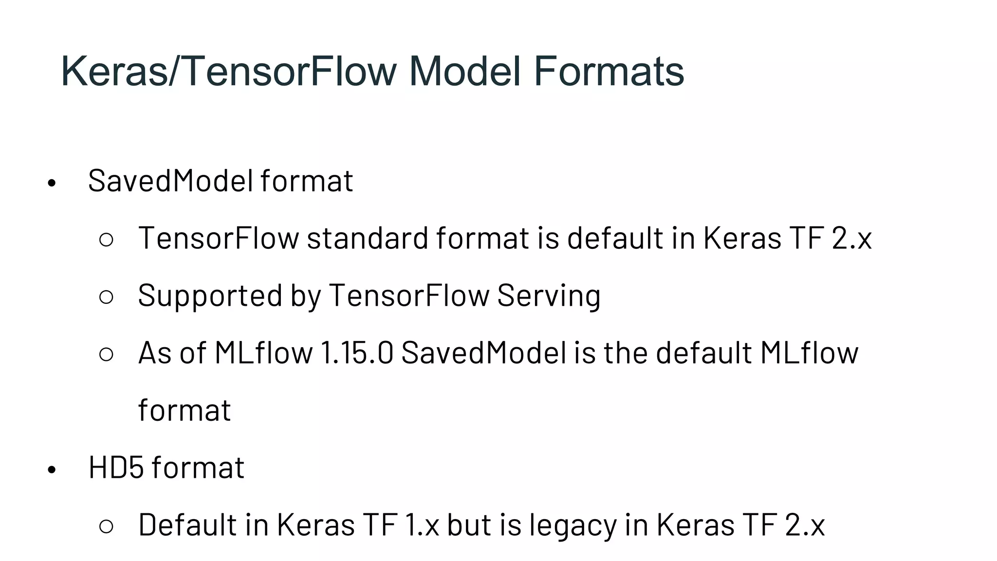 Keras/TensorFlow Model Formats
• SavedModel format
○ TensorFlow standard format is default in Keras TF 2.x
○ Supported by TensorFlow Serving
○ As of MLflow 1.15.0 SavedModel is the default MLflow
format
• HD5 format
○ Default in Keras TF 1.x but is legacy in Keras TF 2.x
 