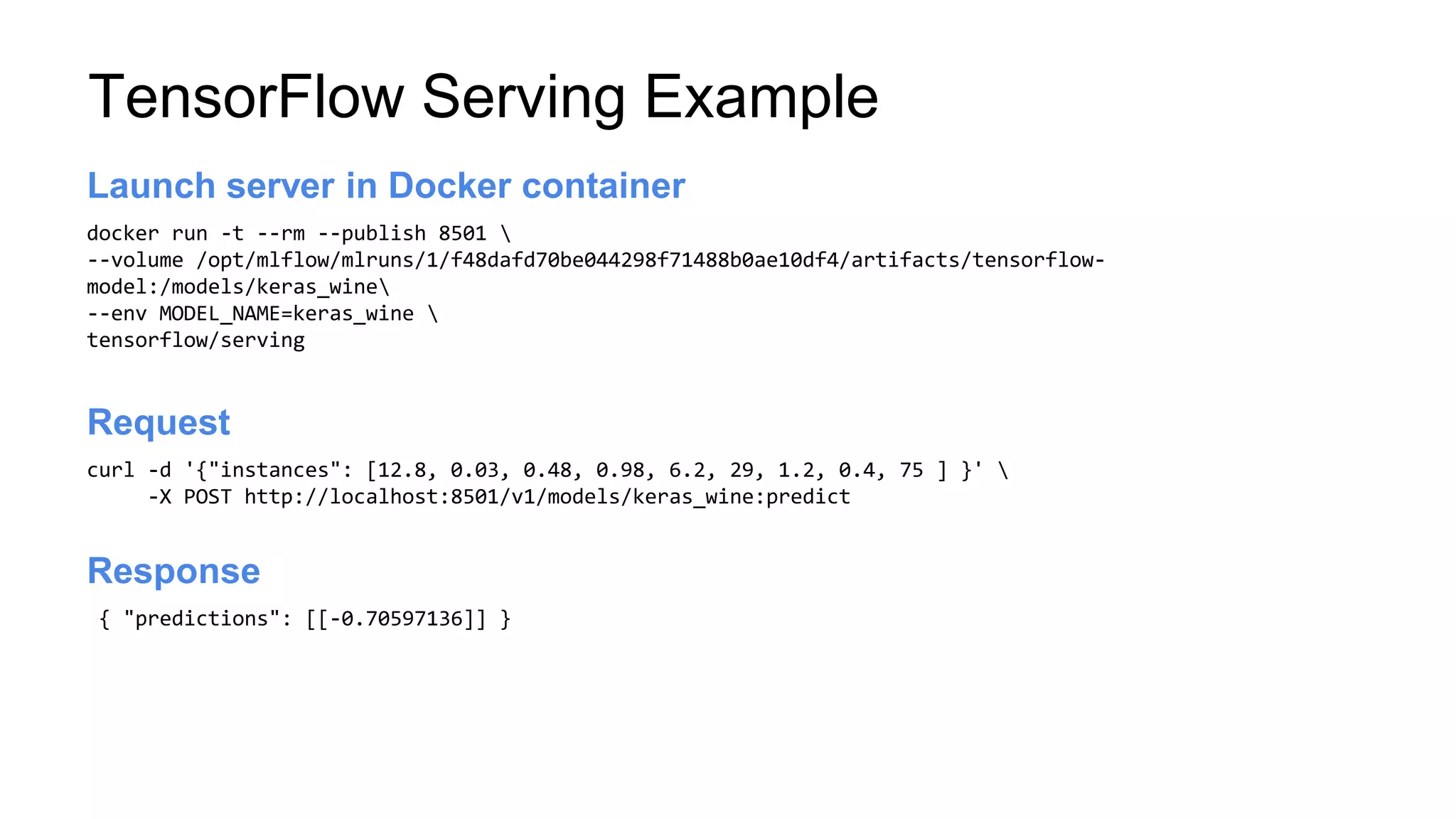 TensorFlow Serving Example
docker run -t --rm --publish 8501 
--volume /opt/mlflow/mlruns/1/f48dafd70be044298f71488b0ae10df4/artifacts/tensorflow-
model:/models/keras_wine
--env MODEL_NAME=keras_wine 
tensorflow/serving
Launch server
Launch server in Docker container
curl -d '{"instances": [12.8, 0.03, 0.48, 0.98, 6.2, 29, 1.2, 0.4, 75 ] }' 
-X POST http://localhost:8501/v1/models/keras_wine:predict
Launch server
Request
{ "predictions": [[-0.70597136]] }
Launch server
Response
 