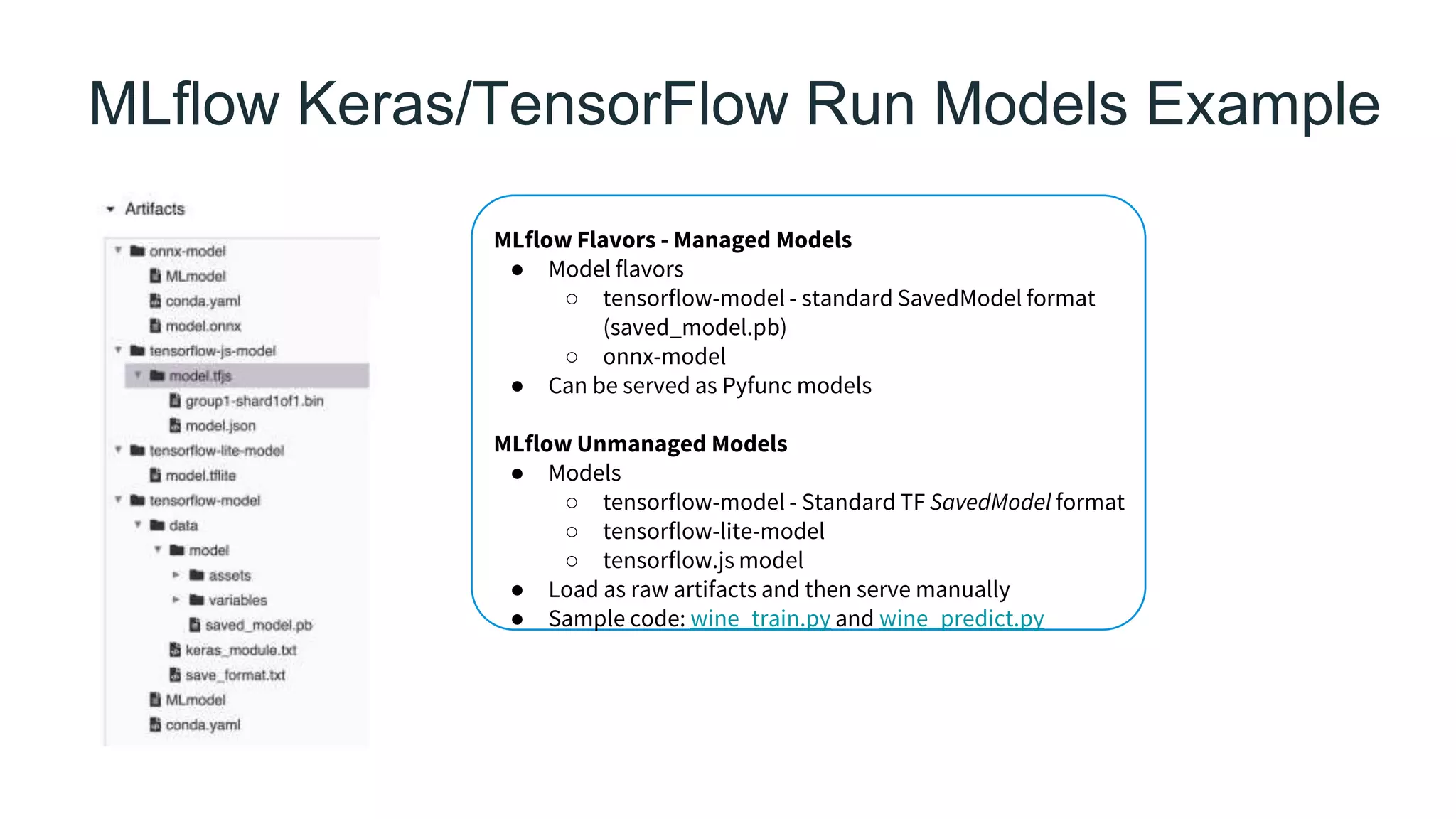 MLflow Keras/TensorFlow Run Models Example
MLflow Flavors - Managed Models
● Model flavors
○ tensorflow-model - standard SavedModel format
(saved_model.pb)
○ onnx-model
● Can be served as Pyfunc models
MLflow Unmanaged Models
● Models
○ tensorflow-model - Standard TF SavedModel format
○ tensorflow-lite-model
○ tensorflow.js model
● Load as raw artifacts and then serve manually
● Sample code: wine_train.py and wine_predict.py
 
