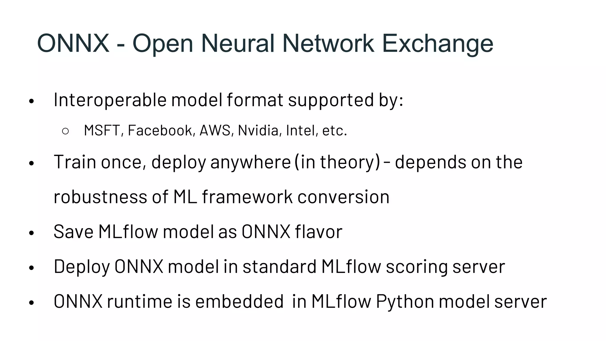 ONNX - Open Neural Network Exchange
• Interoperable model format supported by:
○ MSFT, Facebook, AWS, Nvidia, Intel, etc.
• Train once, deploy anywhere (in theory) - depends on the
robustness of ML framework conversion
• Save MLflow model as ONNX flavor
• Deploy ONNX model in standard MLflow scoring server
• ONNX runtime is embedded in MLflow Python model server
 