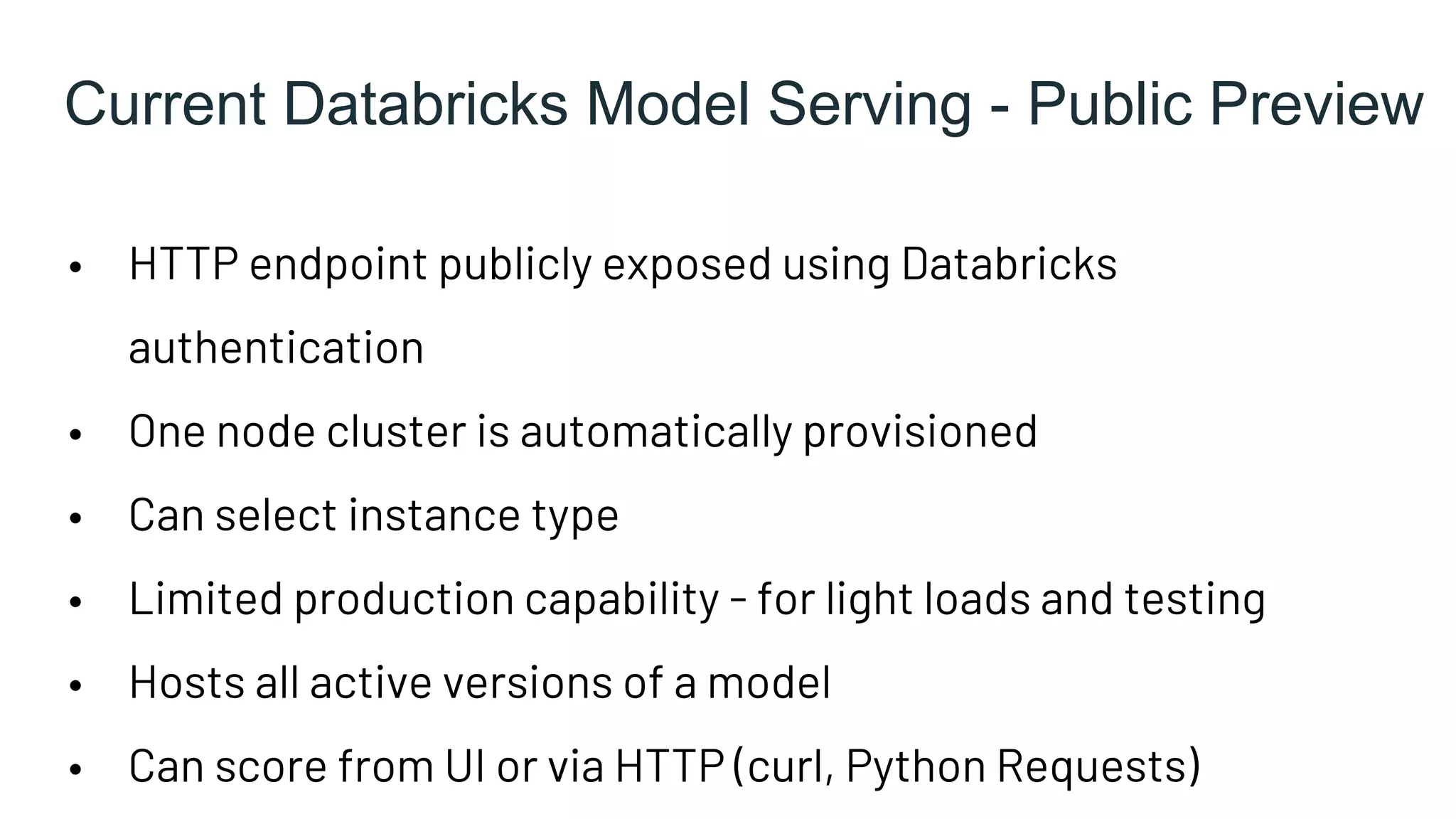 Current Databricks Model Serving - Public Preview
• HTTP endpoint publicly exposed using Databricks
authentication
• One node cluster is automatically provisioned
• Can select instance type
• Limited production capability - for light loads and testing
• Hosts all active versions of a model
• Can score from UI or via HTTP (curl, Python Requests)
 