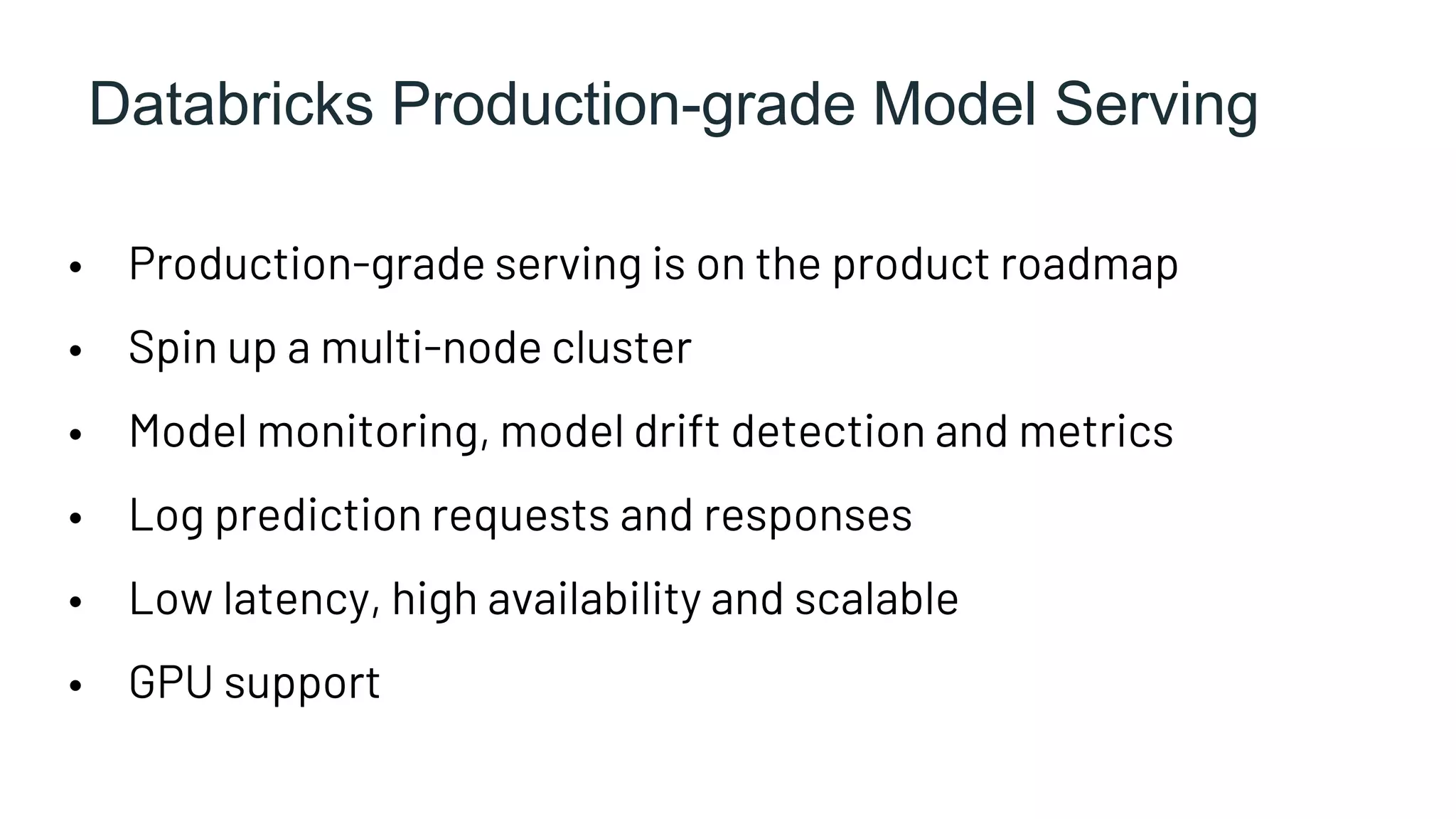 Databricks Production-grade Model Serving
• Production-grade serving is on the product roadmap
• Spin up a multi-node cluster
• Model monitoring, model drift detection and metrics
• Log prediction requests and responses
• Low latency, high availability and scalable
• GPU support
 