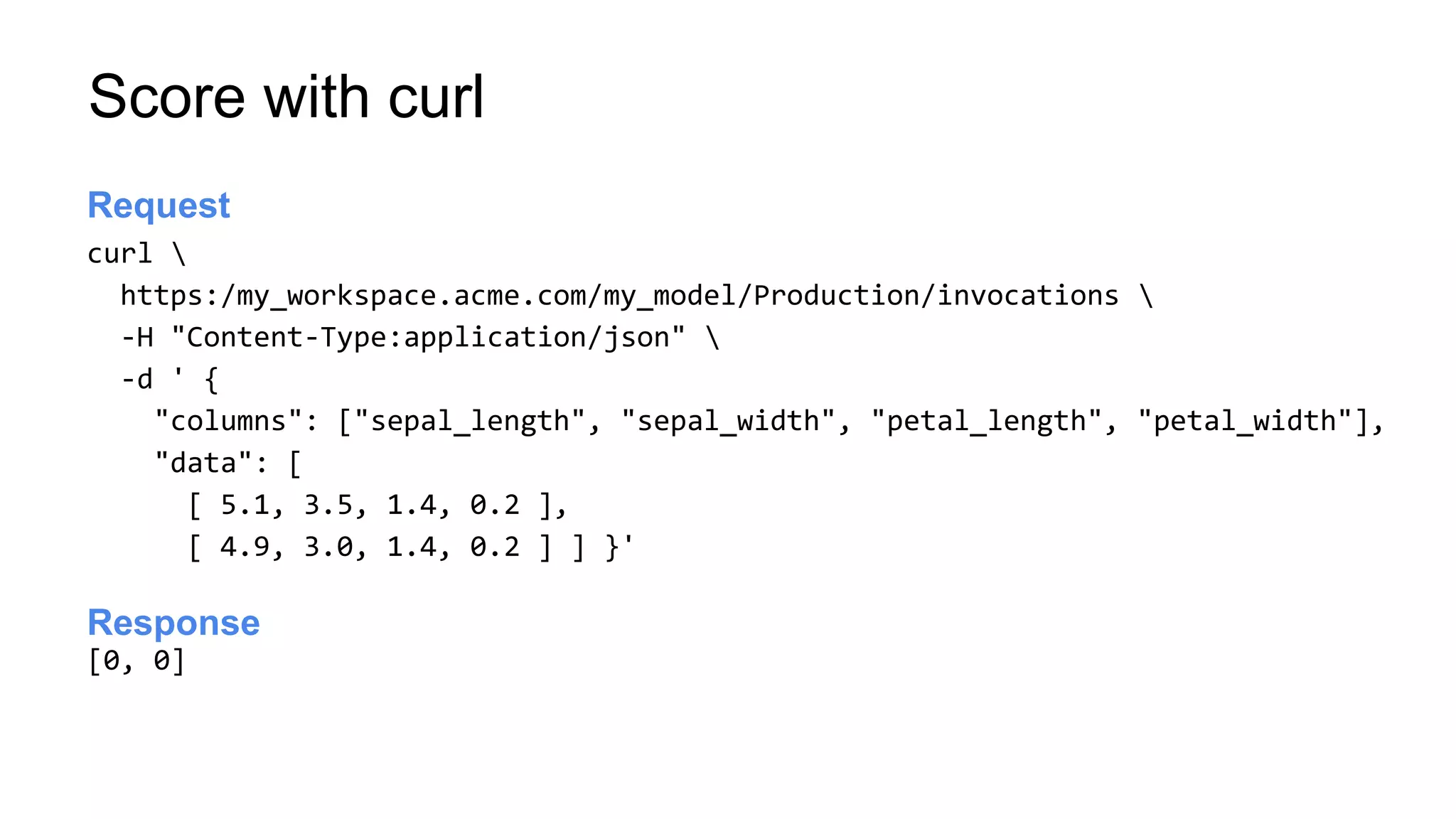 Score with curl
curl 
https:/my_workspace.acme.com/my_model/Production/invocations 
-H "Content-Type:application/json" 
-d ' {
"columns": ["sepal_length", "sepal_width", "petal_length", "petal_width"],
"data": [
[ 5.1, 3.5, 1.4, 0.2 ],
[ 4.9, 3.0, 1.4, 0.2 ] ] }'
Launch server
Request
[0, 0]
Launch server
Response
 