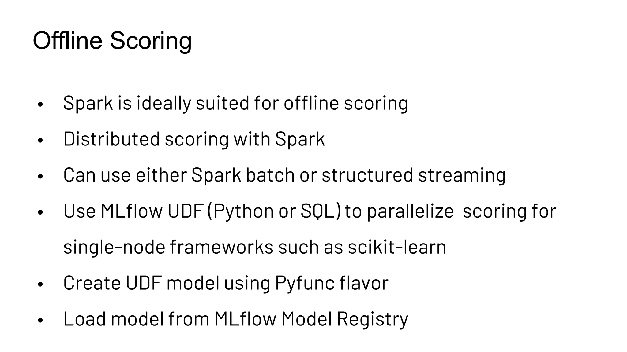 Offline Scoring
• Spark is ideally suited for offline scoring
• Distributed scoring with Spark
• Can use either Spark batch or structured streaming
• Use MLflow UDF (Python or SQL) to parallelize scoring for
single-node frameworks such as scikit-learn
• Create UDF model using Pyfunc flavor
• Load model from MLflow Model Registry
 