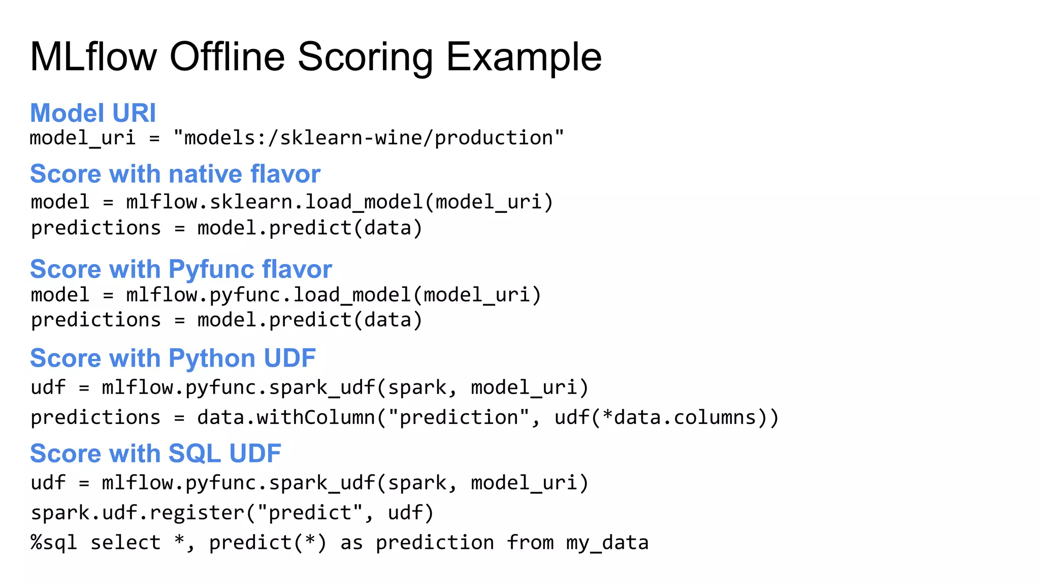 MLflow Offline Scoring Example
Score with native flavor
model = mlflow.sklearn.load_model(model_uri)
predictions = model.predict(data)
Score with Python UDF
model_uri = "models:/sklearn-wine/production"
Model URI
model = mlflow.pyfunc.load_model(model_uri)
predictions = model.predict(data)
Score with Pyfunc flavor
udf = mlflow.pyfunc.spark_udf(spark, model_uri)
predictions = data.withColumn("prediction", udf(*data.columns))
Score with SQL UDF
udf = mlflow.pyfunc.spark_udf(spark, model_uri)
spark.udf.register("predict", udf)
%sql select *, predict(*) as prediction from my_data
 