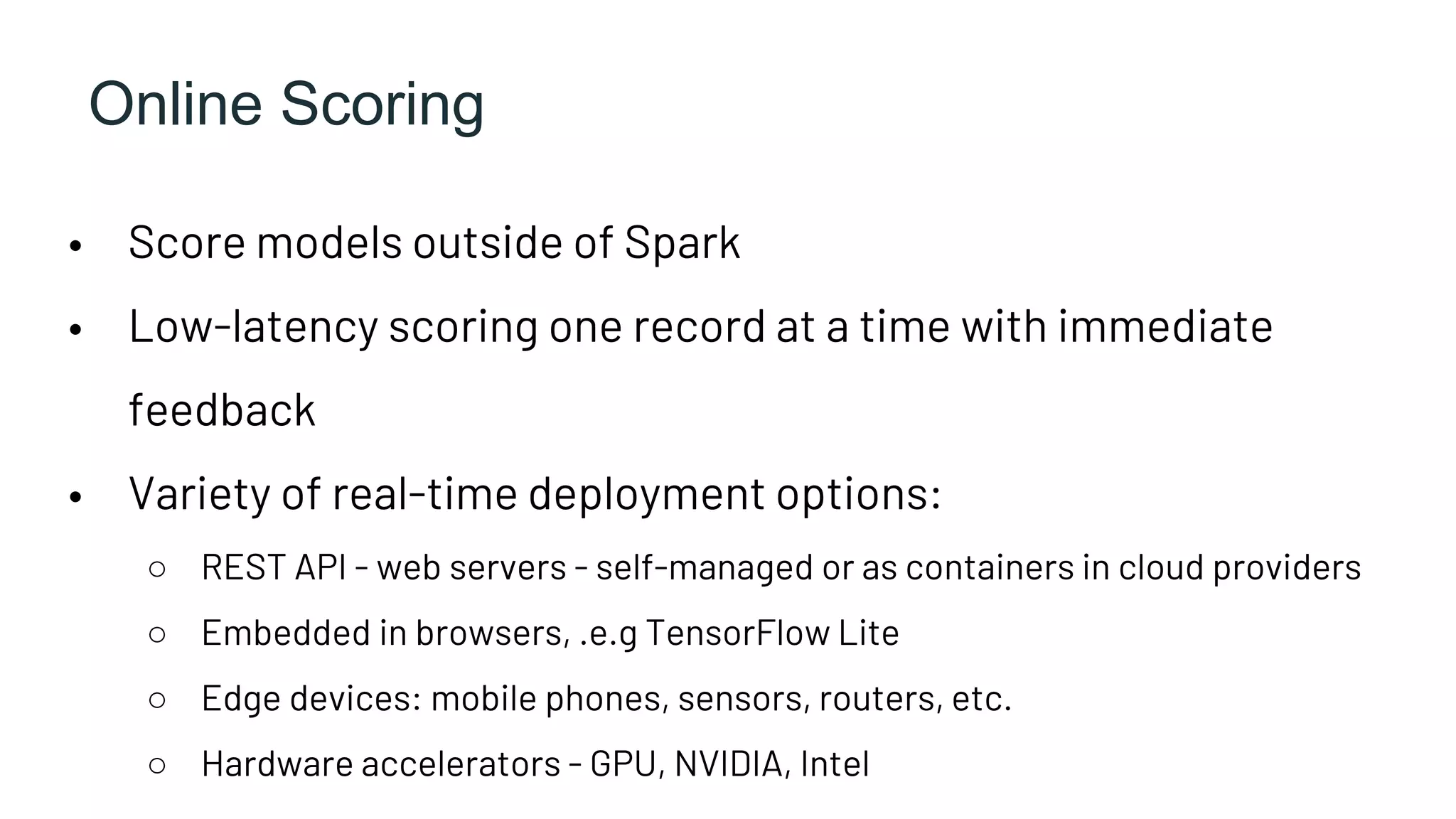 Online Scoring
• Score models outside of Spark
• Low-latency scoring one record at a time with immediate
feedback
• Variety of real-time deployment options:
○ REST API - web servers - self-managed or as containers in cloud providers
○ Embedded in browsers, .e.g TensorFlow Lite
○ Edge devices: mobile phones, sensors, routers, etc.
○ Hardware accelerators - GPU, NVIDIA, Intel
 