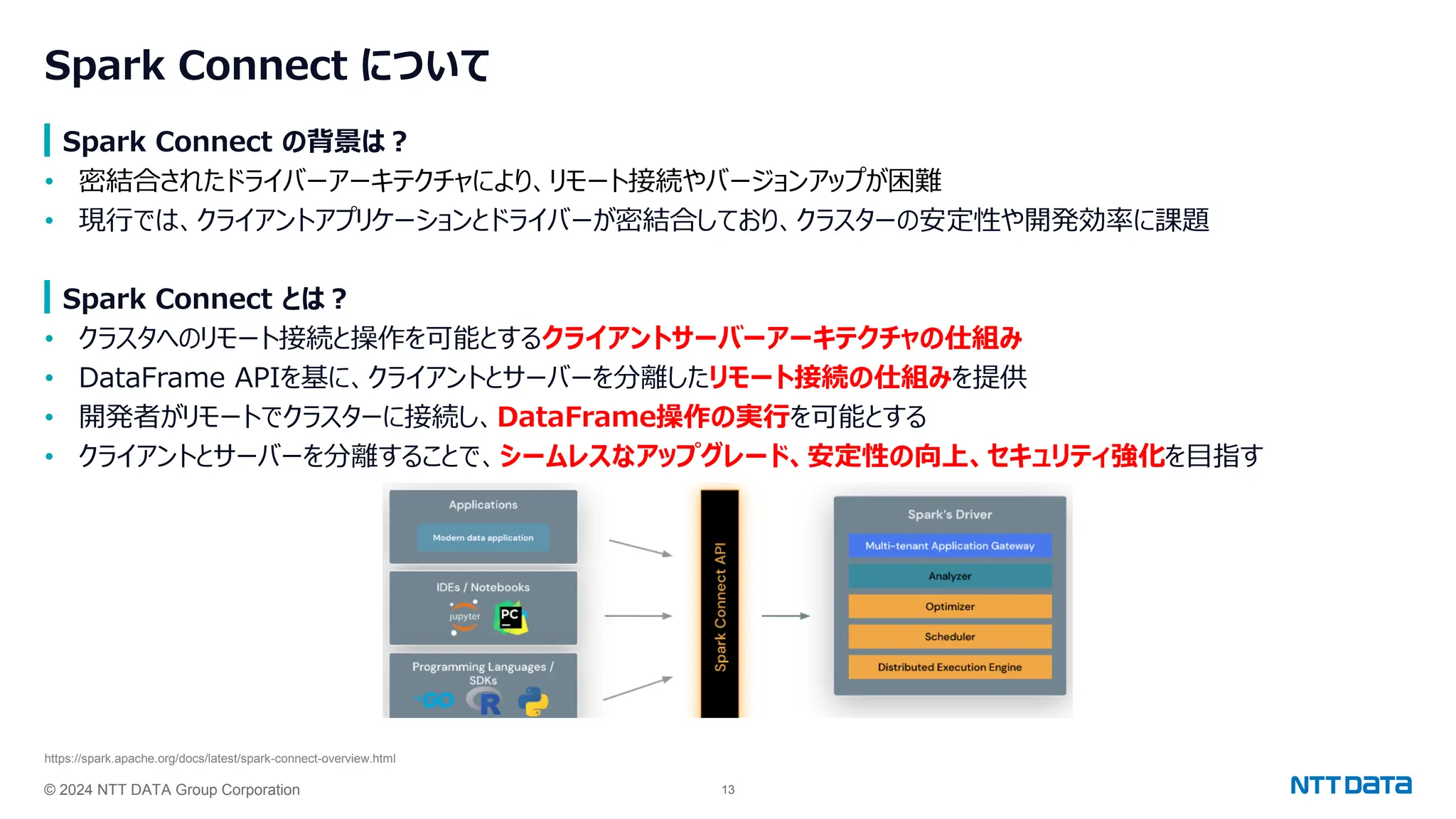 © 2024 NTT DATA Group Corporation 13
Spark Connect について
Spark Connect の背景は？
• 密結合されたドライバーアーキテクチャにより、リモート接続やバージョンアップが困難
• 現行では、クライアントアプリケーションとドライバーが密結合しており、クラスターの安定性や開発効率に課題
Spark Connect とは？
• クラスタへのリモート接続と操作を可能とするクライアントサーバーアーキテクチャの仕組み
• DataFrame APIを基に、クライアントとサーバーを分離したリモート接続の仕組みを提供
• 開発者がリモートでクラスターに接続し、DataFrame操作の実行を可能とする
• クライアントとサーバーを分離することで、シームレスなアップグレード、安定性の向上、セキュリティ強化を目指す
https://spark.apache.org/docs/latest/spark-connect-overview.html
 