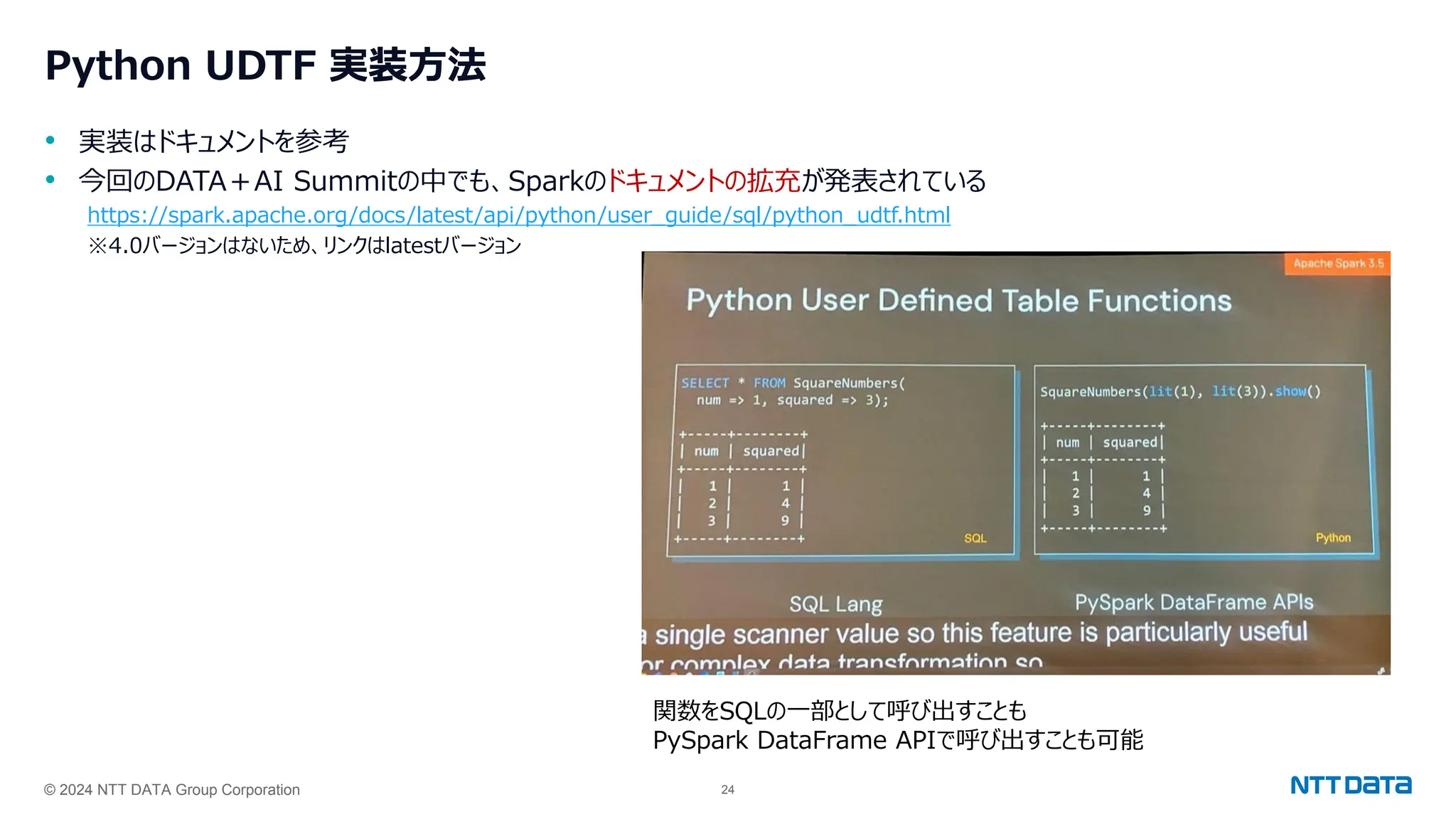 © 2024 NTT DATA Group Corporation 24
Python UDTF 実装方法
• 実装はドキュメントを参考
• 今回のDATA＋AI Summitの中でも、Sparkのドキュメントの拡充が発表されている
https://spark.apache.org/docs/latest/api/python/user_guide/sql/python_udtf.html
※4.0バージョンはないため、リンクはlatestバージョン
関数をSQLの一部として呼び出すことも
PySpark DataFrame APIで呼び出すことも可能
 