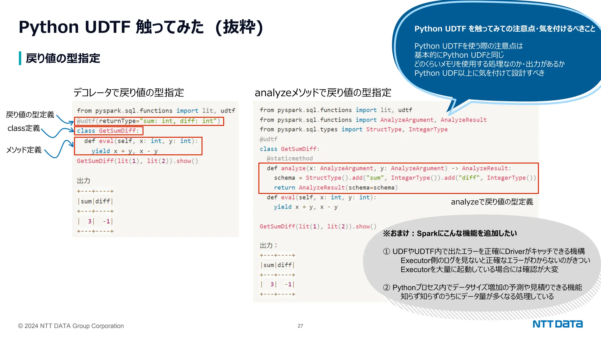 © 2024 NTT DATA Group Corporation 27
戻り値の型指定
Python UDTF 触ってみた (抜粋)
デコレータで戻り値の型指定 analyzeメソッドで戻り値の型指定
class定義
メソッド定義
戻り値の型定義
analyzeで戻り値の型定義
Python UDTF を触ってみての注意点・気を付けるべきこと
Python UDTFを使う際の注意点は
基本的にPython UDFと同じ
どのくらいメモリを使用する処理なのか・出力があるか
Python UDF以上に気を付けて設計すべき
※おまけ：Sparkにこんな機能を追加したい
① UDFやUDTF内で出たエラーを正確にDriverがキャッチできる機構
Executor側のログを見ないと正確なエラーがわからないのがきつい
Executorを大量に起動している場合には確認が大変
② Pythonプロセス内でデータサイズ増加の予測や見積りできる機能
知らず知らずのうちにデータ量が多くなる処理している
 