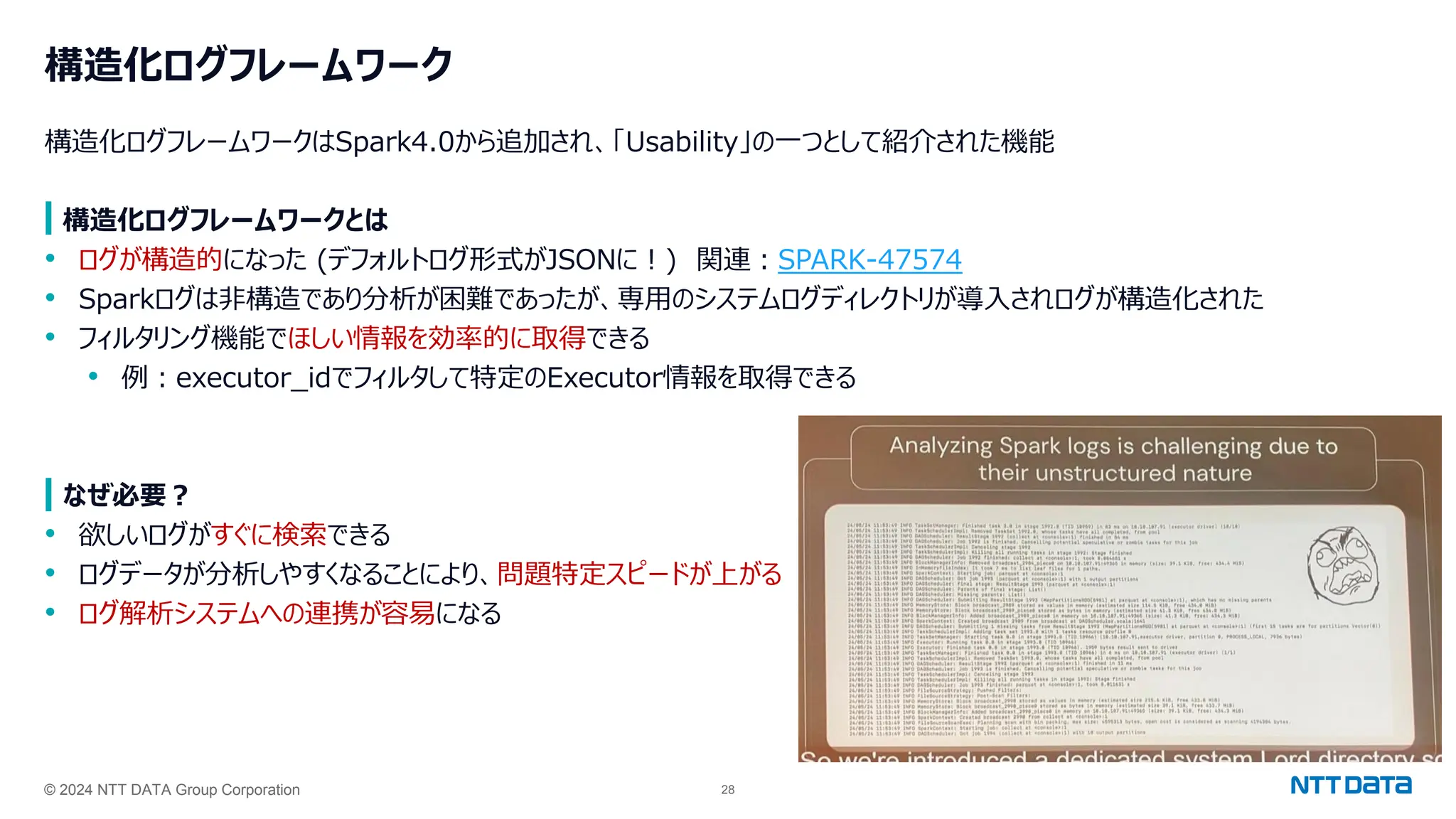© 2024 NTT DATA Group Corporation 28
構造化ログフレームワーク
構造化ログフレームワークはSpark4.0から追加され、「Usability」の一つとして紹介された機能
構造化ログフレームワークとは
• ログが構造的になった (デフォルトログ形式がJSONに！) 関連：SPARK-47574
• Sparkログは非構造であり分析が困難であったが、専用のシステムログディレクトリが導入されログが構造化された
• フィルタリング機能でほしい情報を効率的に取得できる
• 例：executor_idでフィルタして特定のExecutor情報を取得できる
なぜ必要？
• 欲しいログがすぐに検索できる
• ログデータが分析しやすくなることにより、問題特定スピードが上がる
• ログ解析システムへの連携が容易になる
 