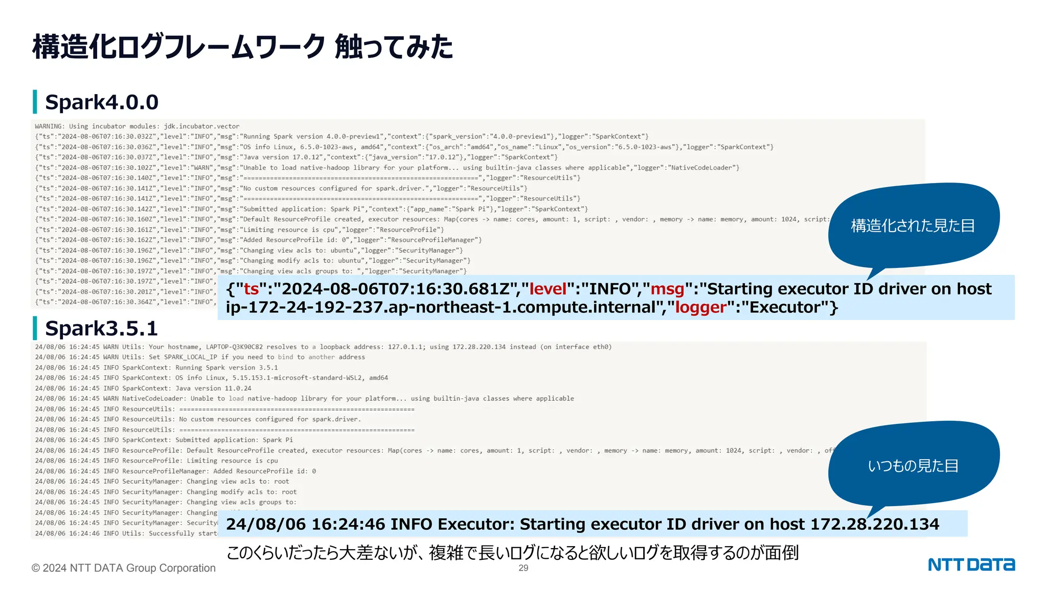 © 2024 NTT DATA Group Corporation 29
構造化ログフレームワーク 触ってみた
Spark4.0.0
Spark3.5.1
{"ts":"2024-08-06T07:16:30.681Z","level":"INFO","msg":"Starting executor ID driver on host
ip-172-24-192-237.ap-northeast-1.compute.internal","logger":"Executor"}
構造化された見た目
24/08/06 16:24:46 INFO Executor: Starting executor ID driver on host 172.28.220.134
いつもの見た目
このくらいだったら大差ないが、複雑で長いログになると欲しいログを取得するのが面倒
 