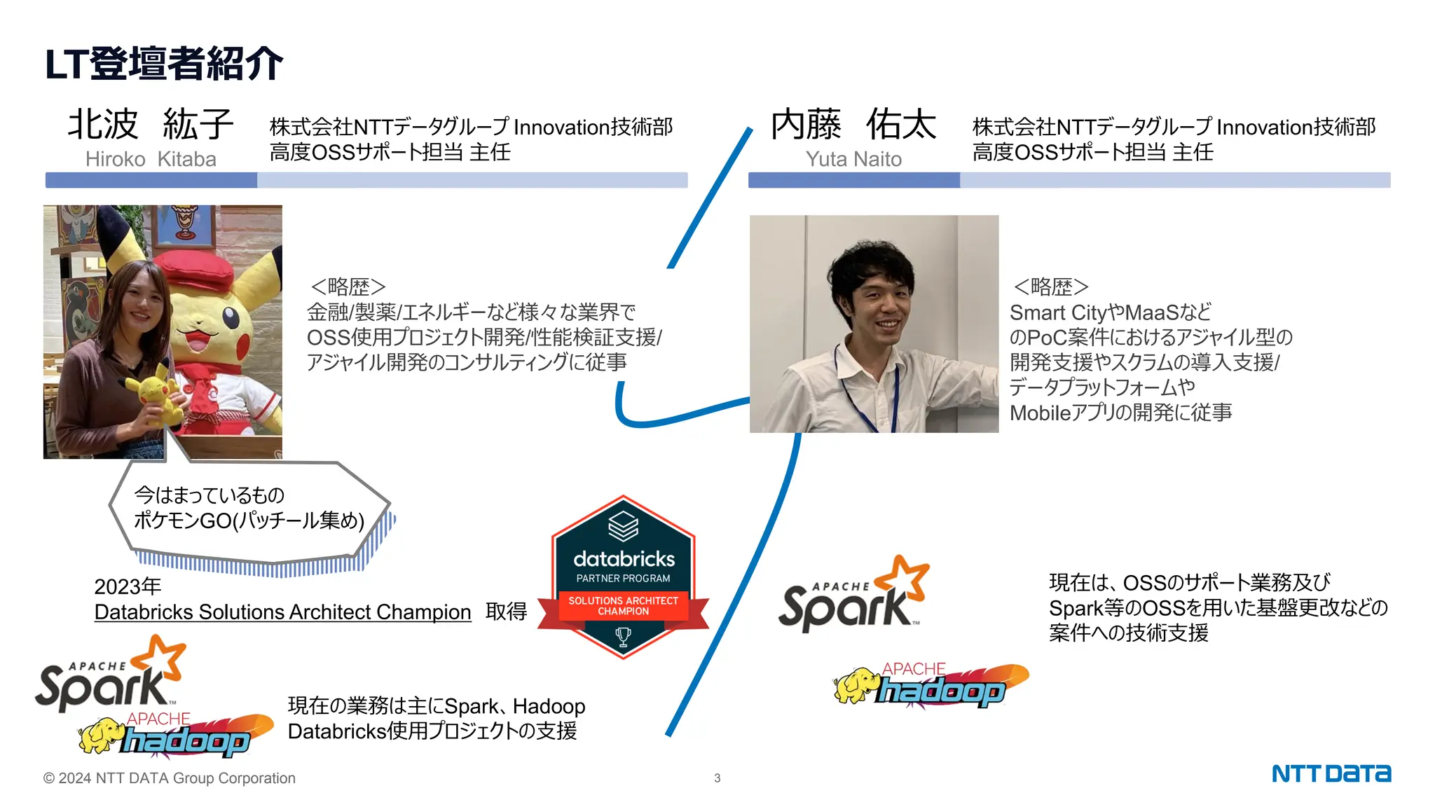 © 2024 NTT DATA Group Corporation 3
LT登壇者紹介
北波 紘子
Hiroko Kitaba
株式会社NTTデータグループ Innovation技術部
高度OSSサポート担当 主任
＜略歴＞
金融/製薬/エネルギーなど様々な業界で
OSS使用プロジェクト開発/性能検証支援/
アジャイル開発のコンサルティングに従事
2023年
Databricks Solutions Architect Champion 取得
現在の業務は主にSpark、Hadoop
Databricks使用プロジェクトの支援
今はまっているもの
ポケモンGO(パッチール集め)
内藤 佑太
Yuta Naito
株式会社NTTデータグループ Innovation技術部
高度OSSサポート担当 主任
＜略歴＞
Smart CityやMaaSなど
のPoC案件におけるアジャイル型の
開発支援やスクラムの導入支援/
データプラットフォームや
Mobileアプリの開発に従事
現在は、OSSのサポート業務及び
Spark等のOSSを用いた基盤更改などの
案件への技術支援
 