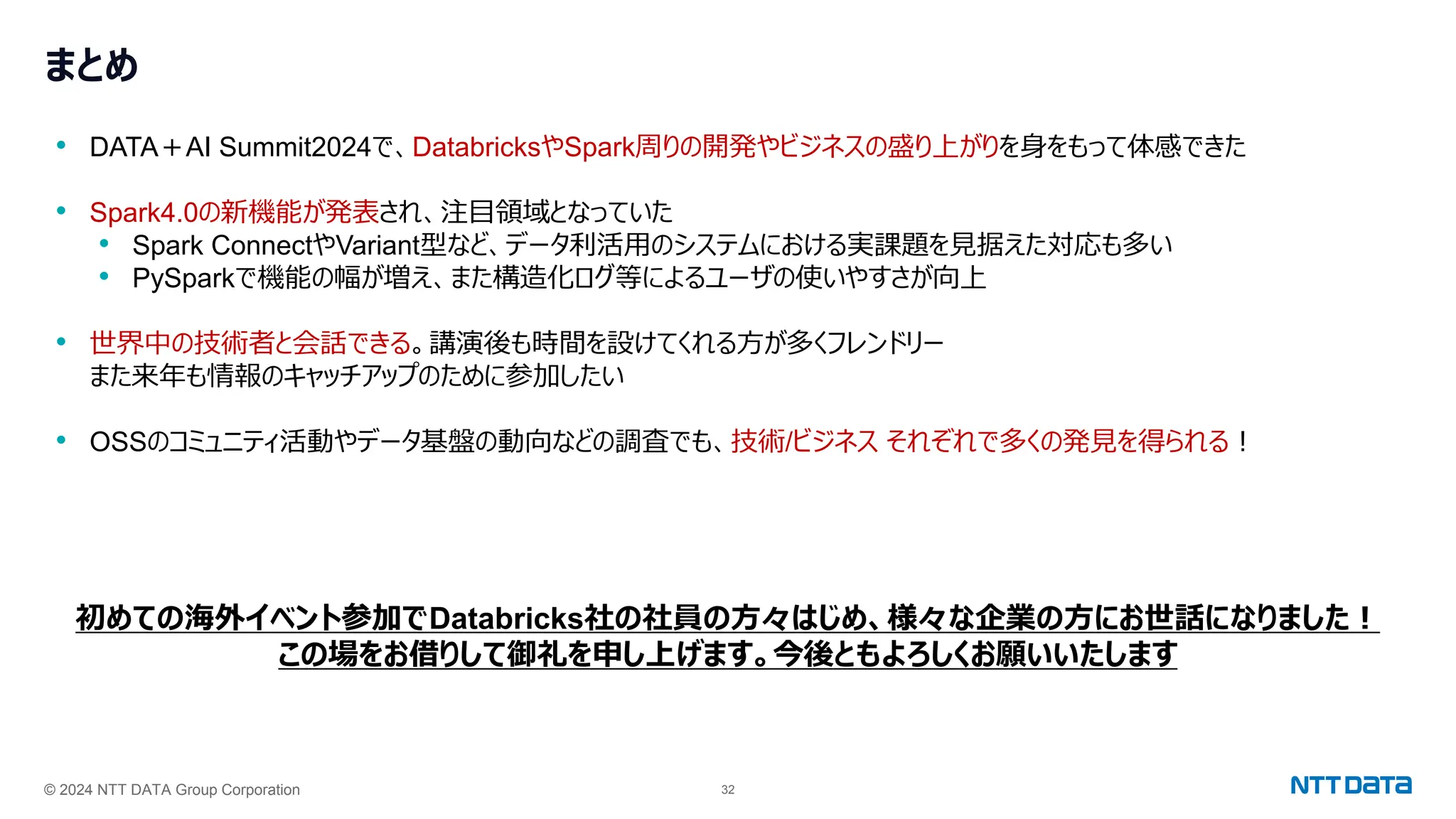 © 2024 NTT DATA Group Corporation 32
まとめ
• DATA＋AI Summit2024で、DatabricksやSpark周りの開発やビジネスの盛り上がりを身をもって体感できた
• Spark4.0の新機能が発表され、注目領域となっていた
• Spark ConnectやVariant型など、データ利活用のシステムにおける実課題を見据えた対応も多い
• PySparkで機能の幅が増え、また構造化ログ等によるユーザの使いやすさが向上
• 世界中の技術者と会話できる。講演後も時間を設けてくれる方が多くフレンドリー
また来年も情報のキャッチアップのために参加したい
• OSSのコミュニティ活動やデータ基盤の動向などの調査でも、技術/ビジネス それぞれで多くの発見を得られる！
初めての海外イベント参加でDatabricks社の社員の方々はじめ、様々な企業の方にお世話になりました！
この場をお借りして御礼を申し上げます。今後ともよろしくお願いいたします
 