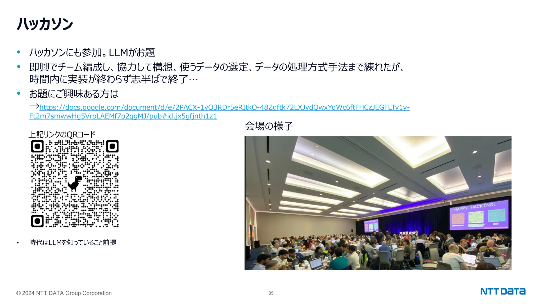 © 2024 NTT DATA Group Corporation 35
ハッカソン
• ハッカソンにも参加。LLMがお題
• 即興でチーム編成し、協力して構想、使うデータの選定、データの処理方式手法まで練れたが、
時間内に実装が終わらず志半ばで終了…
• お題にご興味ある方は
→https://docs.google.com/document/d/e/2PACX-1vQ3RDr5eRItkO-48Zgftk72LXJydQwxYqWc6ftFHCzJEGFLTy1y-
Ft2m7smwwHg5VrpLAEMf7p2qgMJ/pub#id.jx5gfjnth1z1
• 時代はLLMを知っていること前提
会場の様子
上記リンクのQRコード
 