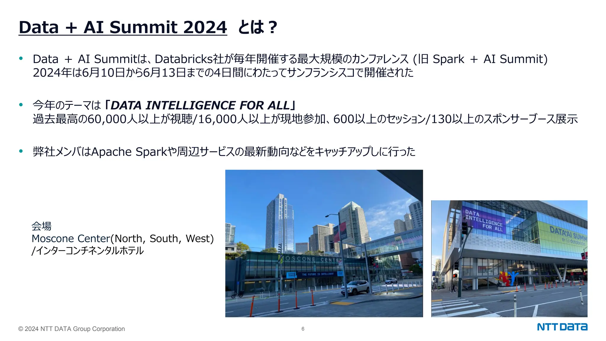 © 2024 NTT DATA Group Corporation 6
Data + AI Summit 2024 とは？
• Data ＋ AI Summitは、Databricks社が毎年開催する最大規模のカンファレンス (旧 Spark ＋ AI Summit)
2024年は6月10日から6月13日までの4日間にわたってサンフランシスコで開催された
• 今年のテーマは 「DATA INTELLIGENCE FOR ALL」
過去最高の60,000人以上が視聴/16,000人以上が現地参加、600以上のセッション/130以上のスポンサーブース展示
• 弊社メンバはApache Sparkや周辺サービスの最新動向などをキャッチアップしに行った
会場
Moscone Center(North, South, West)
/インターコンチネンタルホテル
 